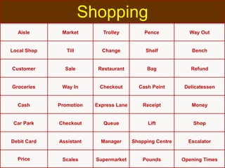 Aisle Market Trolley Pence Way Out
Local Shop Till Change Shelf Bench
Customer Sale Restaurant Bag Refund
Groceries Way In Checkout Cash Point Delicatessen
Cash Promotion Express Lane Receipt Money
Car Park Checkout Queue Lift Shop
Debit Card Assistant Manager Shopping Centre Escalator
Price Scales Supermarket Pounds Opening Times
Shopping
 