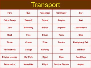 Fare Bus Passenger Commuter Car
Petrol Pump Take-off Canoe Engine Taxi
Tyre Motorway Station Airplane Cancellation
Boat Fine Driver Ferry Bike
Ticket Cruise Train Tractor Emergency Exit
Roundabout Garage Runway Van Journey
Driving License Car Park Road Ship Road Sign
Reservation Motorbike Flight Service Station Airport
Transport
 
