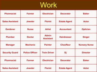 Pharmacist Farmer Electrician Decorator Baker
Sales Assistant Jeweler Florist Estate Agent Actor
Gardener Nurse Artist Accountant Optician
Plumber Doctor
Admin
Assistant
Hairdresser Singer
Manager Mechanic Painter Chauffeur Nursery Nurse
Security Guard Police Officer Train Driver Dj Director
Pharmacist Farmer Electrician Decorator Baker
Sales Assistant Jeweler Florist Estate Agent Actor
Work
 