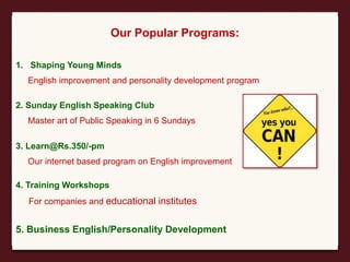 Our Popular Programs:
1. Shaping Young Minds
English improvement and personality development program
2. Sunday English Speaking Club
Master art of Public Speaking in 6 Sundays
3. Learn@Rs.350/-pm
Our internet based program on English improvement
4. Training Workshops
For companies and educational institutes
5. Business English/Personality Development
 