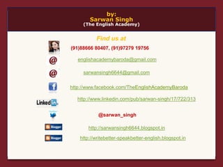 by:
Sarwan Singh
(The English Academy)
englishacademybaroda@gmail.com
http://www.facebook.com/TheEnglishAcademyBaroda
@sarwan_singh
(91)88666 80407, (91)97279 19756
http://www.linkedin.com/pub/sarwan-singh/17/722/313
http://sarwansingh6644.blogspot.in
http://writebetter-speakbetter-english.blogspot.in
sarwansingh6644@gmail.com
Find us at
 