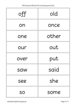 100 Essential Words (16 most frequent first)
www.familylearning.org.uk Page 5 of 7
off old
on once
one other
our out
over put
saw said
see she
so some
 