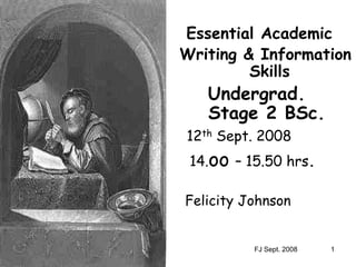 FJ Sept. 2008 1
Essential Academic
Writing & Information
Skills
Undergrad.
Stage 2 BSc.
12th Sept. 2008
14.oo – 15.50 hrs.
Felicity Johnson
 