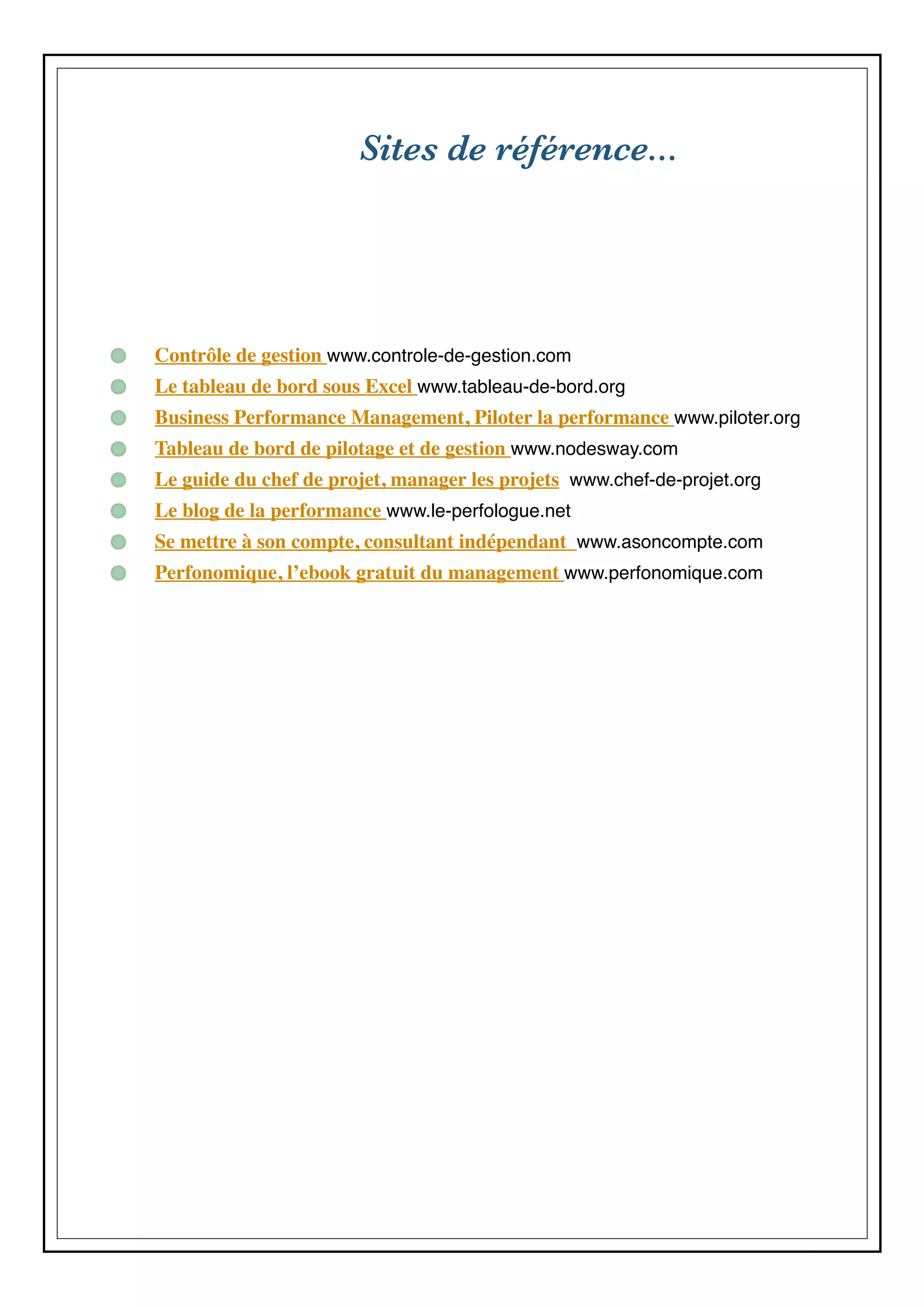 Sites de référence...
Contrôle de gestion www.controle-de-gestion.com
Le tableau de bord sous Excel www.tableau-de-bord.org
Business Performance Management, Piloter la performance www.piloter.org
Tableau de bord de pilotage et de gestion www.nodesway.com
Le guide du chef de projet, manager les projets www.chef-de-projet.org
Le blog de la performance www.le-perfologue.net
Se mettre à son compte, consultant indépendant www.asoncompte.com
Perfonomique, l’ebook gratuit du management www.perfonomique.com
 