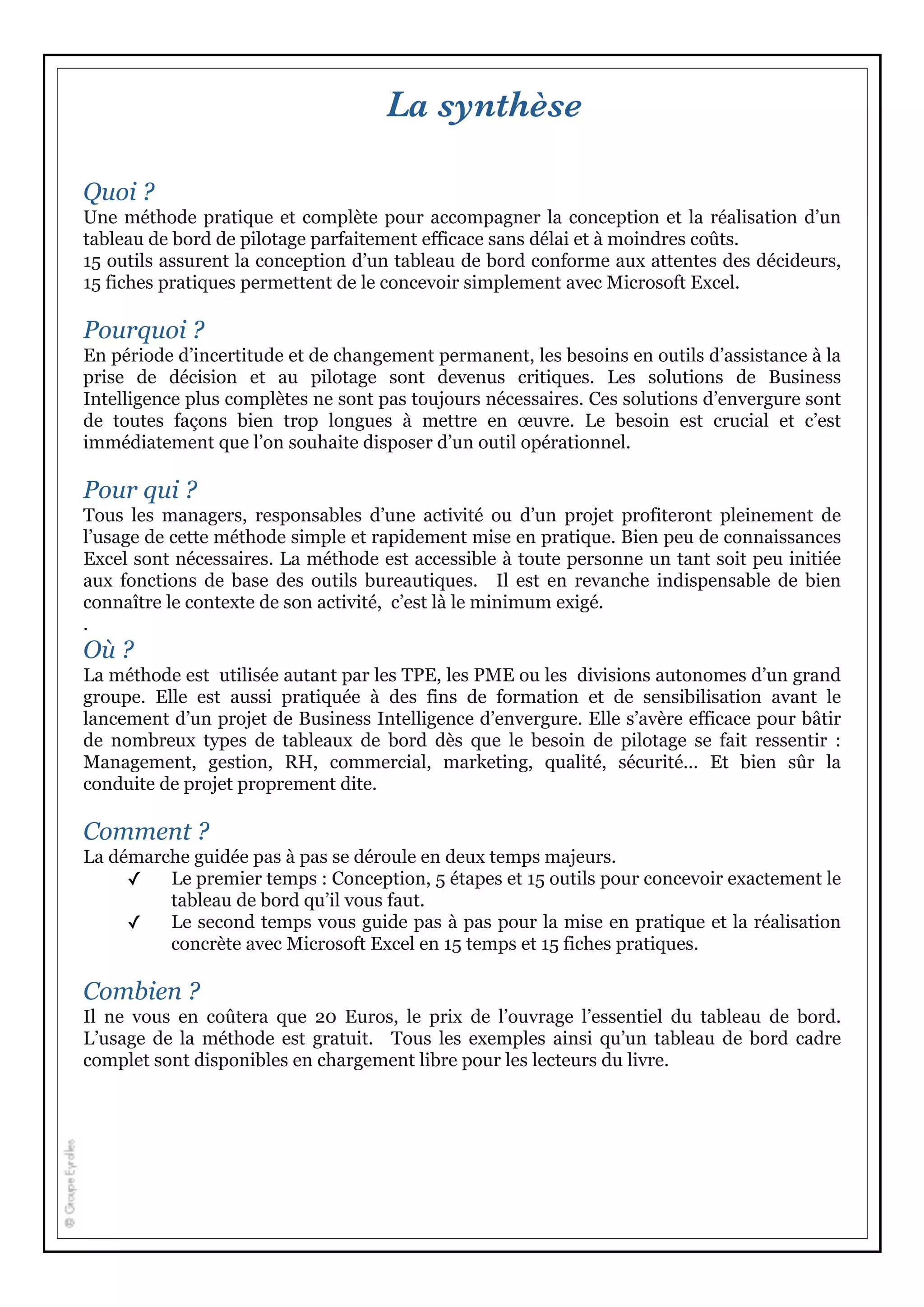 La synthèse
Quoi ?
Une méthode pratique et complète pour accompagner la conception et la réalisation d’un
tableau de bord de pilotage parfaitement efficace sans délai et à moindres coûts.
15 outils assurent la conception d’un tableau de bord conforme aux attentes des décideurs,
15 fiches pratiques permettent de le concevoir simplement avec Microsoft Excel.
Pourquoi ?
En période d’incertitude et de changement permanent, les besoins en outils d’assistance à la
prise de décision et au pilotage sont devenus critiques. Les solutions de Business
Intelligence plus complètes ne sont pas toujours nécessaires. Ces solutions d’envergure sont
de toutes façons bien trop longues à mettre en œuvre. Le besoin est crucial et c’est
immédiatement que l’on souhaite disposer d’un outil opérationnel.
Pour qui ?
Tous les managers, responsables d’une activité ou d’un projet profiteront pleinement de
l’usage de cette méthode simple et rapidement mise en pratique. Bien peu de connaissances
Excel sont nécessaires. La méthode est accessible à toute personne un tant soit peu initiée
aux fonctions de base des outils bureautiques. Il est en revanche indispensable de bien
connaître le contexte de son activité, c’est là le minimum exigé.
.
Où ?
La méthode est utilisée autant par les TPE, les PME ou les divisions autonomes d’un grand
groupe. Elle est aussi pratiquée à des fins de formation et de sensibilisation avant le
lancement d’un projet de Business Intelligence d’envergure. Elle s’avère efficace pour bâtir
de nombreux types de tableaux de bord dès que le besoin de pilotage se fait ressentir :
Management, gestion, RH, commercial, marketing, qualité, sécurité… Et bien sûr la
conduite de projet proprement dite.
Comment ?
La démarche guidée pas à pas se déroule en deux temps majeurs.
✓ Le premier temps : Conception, 5 étapes et 15 outils pour concevoir exactement le
tableau de bord qu’il vous faut.
✓ Le second temps vous guide pas à pas pour la mise en pratique et la réalisation
concrète avec Microsoft Excel en 15 temps et 15 fiches pratiques.
Combien ?
Il ne vous en coûtera que 20 Euros, le prix de l’ouvrage l’essentiel du tableau de bord.
L’usage de la méthode est gratuit. Tous les exemples ainsi qu’un tableau de bord cadre
complet sont disponibles en chargement libre pour les lecteurs du livre.
 