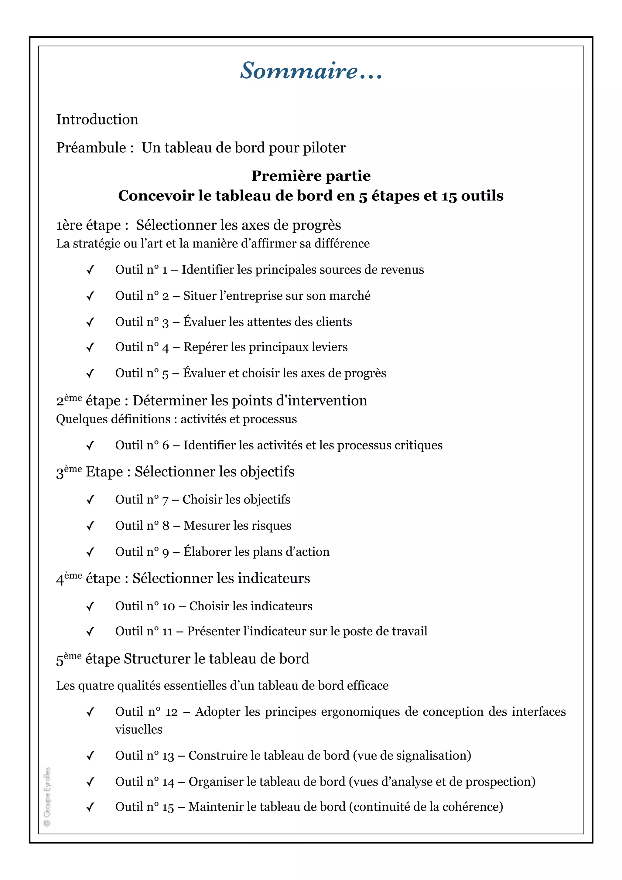 Sommaire…
Introduction
Préambule : Un tableau de bord pour piloter
Première partie
Concevoir le tableau de bord en 5 étapes et 15 outils
1ère étape : Sélectionner les axes de progrès
La stratégie ou l’art et la manière d’affirmer sa différence
✓ Outil n° 1 – Identifier les principales sources de revenus
✓ Outil n° 2 – Situer l’entreprise sur son marché
✓ Outil n° 3 – Évaluer les attentes des clients
✓ Outil n° 4 – Repérer les principaux leviers
✓ Outil n° 5 – Évaluer et choisir les axes de progrès
2ème étape : Déterminer les points d'intervention
Quelques définitions : activités et processus
✓ Outil n° 6 – Identifier les activités et les processus critiques
3ème Etape : Sélectionner les objectifs
✓ Outil n° 7 – Choisir les objectifs
✓ Outil n° 8 – Mesurer les risques
✓ Outil n° 9 – Élaborer les plans d’action
4ème étape : Sélectionner les indicateurs
✓ Outil n° 10 – Choisir les indicateurs
✓ Outil n° 11 – Présenter l’indicateur sur le poste de travail
5ème étape Structurer le tableau de bord
Les quatre qualités essentielles d’un tableau de bord efficace
✓ Outil n° 12 – Adopter les principes ergonomiques de conception des interfaces
visuelles
✓ Outil n° 13 – Construire le tableau de bord (vue de signalisation)
✓ Outil n° 14 – Organiser le tableau de bord (vues d’analyse et de prospection)
✓ Outil n° 15 – Maintenir le tableau de bord (continuité de la cohérence)
 