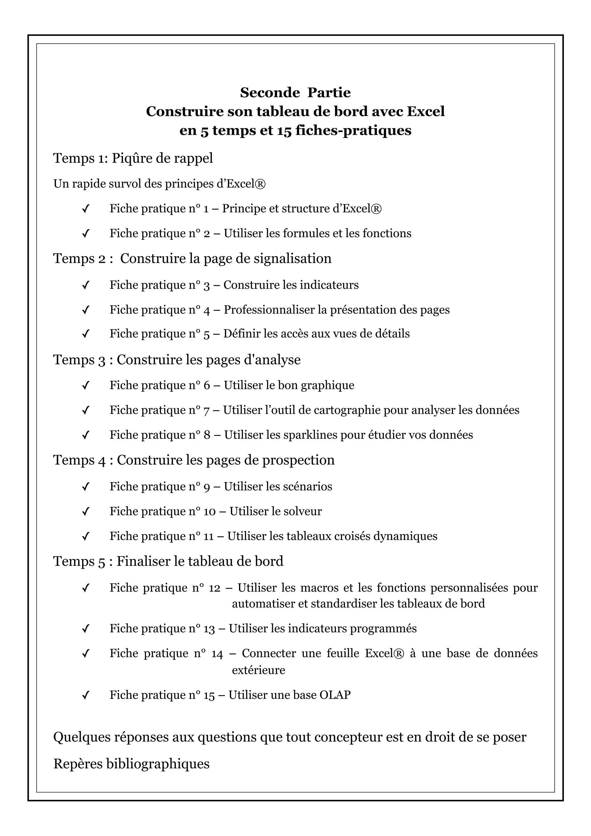 Seconde Partie
Construire son tableau de bord avec Excel
en 5 temps et 15 fiches-pratiques
Temps 1: Piqûre de rappel
Un rapide survol des principes d’Excel®
✓ Fiche pratique n° 1 – Principe et structure d’Excel®
✓ Fiche pratique n° 2 – Utiliser les formules et les fonctions
Temps 2 : Construire la page de signalisation
✓ Fiche pratique n° 3 – Construire les indicateurs
✓ Fiche pratique n° 4 – Professionnaliser la présentation des pages
✓ Fiche pratique n° 5 – Définir les accès aux vues de détails
Temps 3 : Construire les pages d'analyse
✓ Fiche pratique n° 6 – Utiliser le bon graphique
✓ Fiche pratique n° 7 – Utiliser l’outil de cartographie pour analyser les données
✓ Fiche pratique n° 8 – Utiliser les sparklines pour étudier vos données
Temps 4 : Construire les pages de prospection
✓ Fiche pratique n° 9 – Utiliser les scénarios
✓ Fiche pratique n° 10 – Utiliser le solveur
✓ Fiche pratique n° 11 – Utiliser les tableaux croisés dynamiques
Temps 5 : Finaliser le tableau de bord
✓ Fiche pratique n° 12 – Utiliser les macros et les fonctions personnalisées pour
automatiser et standardiser les tableaux de bord
✓ Fiche pratique n° 13 – Utiliser les indicateurs programmés
✓ Fiche pratique n° 14 – Connecter une feuille Excel® à une base de données
extérieure
✓ Fiche pratique n° 15 – Utiliser une base OLAP
Quelques réponses aux questions que tout concepteur est en droit de se poser
Repères bibliographiques
 