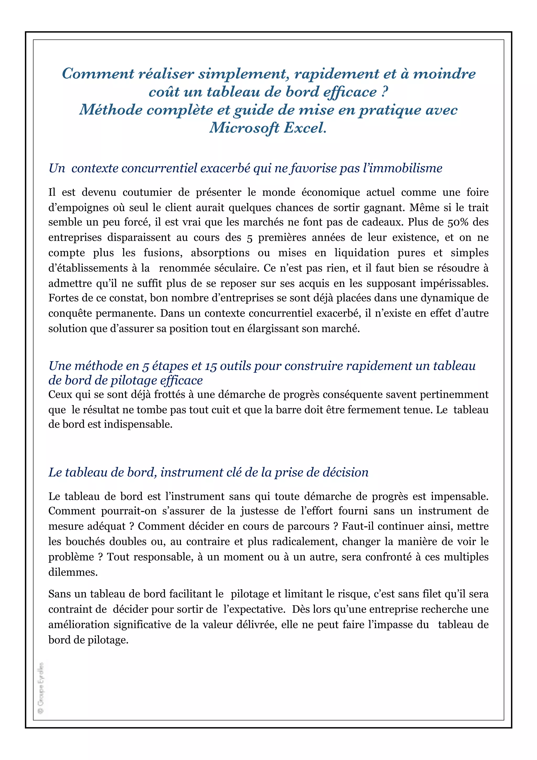 Comment réaliser simplement, rapidement et à moindre
coût un tableau de bord efﬁcace ?
Méthode complète et guide de mise en pratique avec
Microsoft Excel.
Un contexte concurrentiel exacerbé qui ne favorise pas l’immobilisme
Il est devenu coutumier de présenter le monde économique actuel comme une foire
d’empoignes où seul le client aurait quelques chances de sortir gagnant. Même si le trait
semble un peu forcé, il est vrai que les marchés ne font pas de cadeaux. Plus de 50% des
entreprises disparaissent au cours des 5 premières années de leur existence, et on ne
compte plus les fusions, absorptions ou mises en liquidation pures et simples
d’établissements à la renommée séculaire. Ce n’est pas rien, et il faut bien se résoudre à
admettre qu’il ne suffit plus de se reposer sur ses acquis en les supposant impérissables.
Fortes de ce constat, bon nombre d’entreprises se sont déjà placées dans une dynamique de
conquête permanente. Dans un contexte concurrentiel exacerbé, il n’existe en effet d’autre
solution que d’assurer sa position tout en élargissant son marché.
Une méthode en 5 étapes et 15 outils pour construire rapidement un tableau
de bord de pilotage efficace
Ceux qui se sont déjà frottés à une démarche de progrès conséquente savent pertinemment
que le résultat ne tombe pas tout cuit et que la barre doit être fermement tenue. Le tableau
de bord est indispensable.
Le tableau de bord, instrument clé de la prise de décision
Le tableau de bord est l’instrument sans qui toute démarche de progrès est impensable.
Comment pourrait-on s’assurer de la justesse de l’effort fourni sans un instrument de
mesure adéquat ? Comment décider en cours de parcours ? Faut-il continuer ainsi, mettre
les bouchés doubles ou, au contraire et plus radicalement, changer la manière de voir le
problème ? Tout responsable, à un moment ou à un autre, sera confronté à ces multiples
dilemmes.
Sans un tableau de bord facilitant le pilotage et limitant le risque, c’est sans filet qu’il sera
contraint de décider pour sortir de l’expectative. Dès lors qu’une entreprise recherche une
amélioration significative de la valeur délivrée, elle ne peut faire l’impasse du tableau de
bord de pilotage.
 