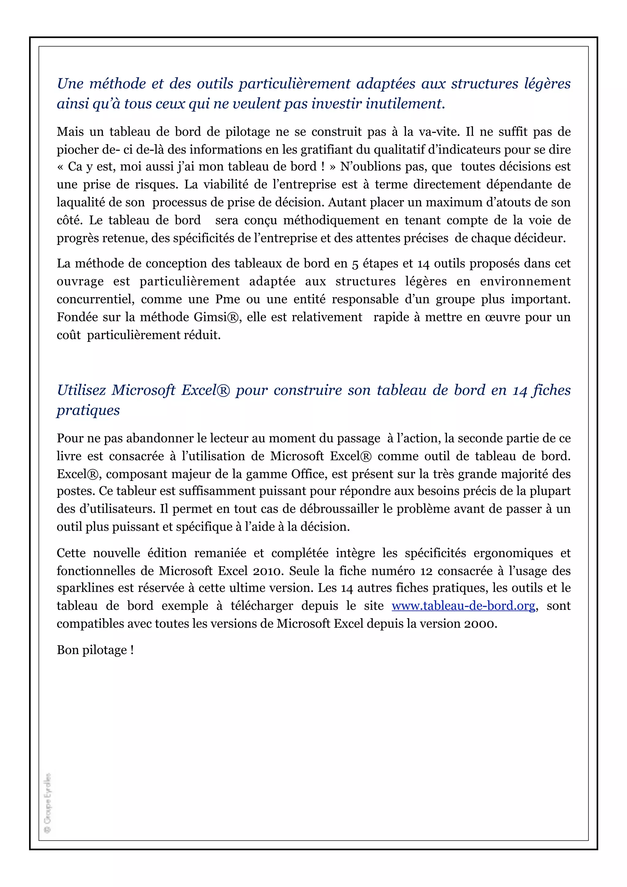 Une méthode et des outils particulièrement adaptées aux structures légères
ainsi qu’à tous ceux qui ne veulent pas investir inutilement.
Mais un tableau de bord de pilotage ne se construit pas à la va-vite. Il ne suffit pas de
piocher de- ci de-là des informations en les gratifiant du qualitatif d’indicateurs pour se dire
« Ca y est, moi aussi j’ai mon tableau de bord ! » N’oublions pas, que toutes décisions est
une prise de risques. La viabilité de l’entreprise est à terme directement dépendante de
laqualité de son processus de prise de décision. Autant placer un maximum d’atouts de son
côté. Le tableau de bord sera conçu méthodiquement en tenant compte de la voie de
progrès retenue, des spécificités de l’entreprise et des attentes précises de chaque décideur.
La méthode de conception des tableaux de bord en 5 étapes et 14 outils proposés dans cet
ouvrage est particulièrement adaptée aux structures légères en environnement
concurrentiel, comme une Pme ou une entité responsable d’un groupe plus important.
Fondée sur la méthode Gimsi®, elle est relativement rapide à mettre en œuvre pour un
coût particulièrement réduit.
Utilisez Microsoft Excel® pour construire son tableau de bord en 14 fiches
pratiques
Pour ne pas abandonner le lecteur au moment du passage à l’action, la seconde partie de ce
livre est consacrée à l’utilisation de Microsoft Excel® comme outil de tableau de bord.
Excel®, composant majeur de la gamme Office, est présent sur la très grande majorité des
postes. Ce tableur est suffisamment puissant pour répondre aux besoins précis de la plupart
des d’utilisateurs. Il permet en tout cas de débroussailler le problème avant de passer à un
outil plus puissant et spécifique à l’aide à la décision.
Cette nouvelle édition remaniée et complétée intègre les spécificités ergonomiques et
fonctionnelles de Microsoft Excel 2010. Seule la fiche numéro 12 consacrée à l’usage des
sparklines est réservée à cette ultime version. Les 14 autres fiches pratiques, les outils et le
tableau de bord exemple à télécharger depuis le site www.tableau-de-bord.org, sont
compatibles avec toutes les versions de Microsoft Excel depuis la version 2000.
Bon pilotage !
 