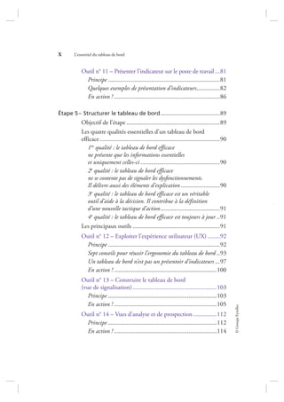©GroupeEyrolles
X L’essentiel du tableau de bord
Outil n° 11 – Présenter l’indicateur sur le poste de travail ...81
Principe ........................................................................81
Quelques exemples de présentation d’indicateurs...............82
En action ! ....................................................................86
Étape 5– Structurer le tableau de bord......................................89
Objectif de l’étape ............................................................89
Les quatre qualités essentielles d’un tableau de bord
efficace .............................................................................90
1re qualité : le tableau de bord efficace
ne présente que les informations essentielles
et uniquement celles-ci ...................................................90
2e qualité : le tableau de bord efficace
ne se contente pas de signaler les dysfonctionnements.
Il délivre aussi des éléments d’explication .........................90
3e qualité : le tableau de bord efficace est un véritable
outil d’aide à la décision. Il contribue à la définition
d’une nouvelle tactique d’action......................................91
4e qualité : le tableau de bord efficace est toujours à jour ..91
Les principaux outils ........................................................91
Outil n° 12 – Exploiter l’expérience utilisateur (UX)........92
Principe ........................................................................92
Sept conseils pour réussir l’ergonomie du tableau de bord ..93
Un tableau de bord n’est pas un présentoir d’indicateurs ...97
En action ! ..................................................................100
Outil n° 13 – Construire le tableau de bord
(vue de signalisation)......................................................103
Principe ......................................................................103
En action ! ..................................................................105
Outil n° 14 – Vues d’analyse et de prospection ...............112
Principe ......................................................................112
En action ! ..................................................................114
7273_.indb 10 12/12/2017 17:02
 