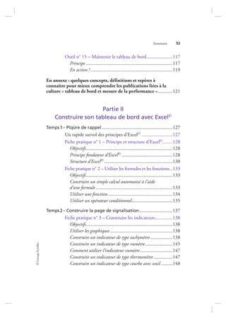 ©GroupeEyrolles
Sommaire XI
Outil n° 15 – Maintenir le tableau de bord.....................117
Principe ......................................................................117
En action ! ..................................................................119
En annexe : quelques concepts, définitions et repères à
connaître pour mieux comprendre les publications liées à la
culture « tableau de bord et mesure de la performance »............121
Partie II
Construire son tableau de bord avec Excel©
Temps1– Piqûre de rappel .........................................................127
Un rapide survol des principes d’Excel© .........................127
Fiche pratique n° 1 – Principe et structure d’Excel©........128
Objectifs......................................................................128
Principe fondateur d’Excel© .........................................128
Structure d’Excel© .......................................................130
Fiche pratique n° 2 – Utiliser les formules et les fonctions..133
Objectifs......................................................................133
Construire un simple calcul automatisé à l’aide
d’une formule..............................................................133
Utiliser une fonction ....................................................134
Utiliser un opérateur conditionnel.................................135
Temps2– Construire la page de signalisation...........................137
Fiche pratique n° 3 – Construire les indicateurs..............138
Objectifs......................................................................138
Utiliser les graphiques ..................................................138
Construire un indicateur de type tachymètre..................138
Construire un indicateur de type vumètre......................145
Comment utiliser l’indicateur vumètre..........................147
Construire un indicateur de type thermomètre ...............147
Construire un indicateur de type courbe avec seuil .........148
7273_.indb 11 12/12/2017 17:02
 