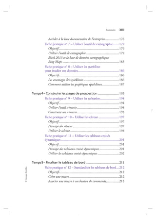 ©GroupeEyrolles
Sommaire XIII
Accéder à la base documentaire de l’entreprise................176
Fiche pratique n° 7 – Utiliser l’outil de cartographie.......179
Objectif.......................................................................179
Utiliser l’outil de cartographie.......................................179
Excel 2013 et la base de données cartographiques
Bing Maps ..................................................................183
Fiche pratique n° 8 – Utiliser les sparklines
pour étudier vos données................................................186
Objectifs......................................................................186
Les avantages des sparklines .........................................186
Comment utiliser les graphiques sparklines....................187
Temps4– Construire les pages de prospection.........................193
Fiche pratique n° 9 – Utiliser les scénarios ......................194
Objectif.......................................................................194
Utiliser l’outil scénario .................................................194
Construire un scénario .................................................195
Fiche pratique n° 10 – Utiliser le solveur ........................197
Objectif.......................................................................197
Principe du solveur ......................................................197
Utiliser le solveur.........................................................198
Fiche pratique n° 11 – Utiliser les tableaux croisés
dynamiques....................................................................201
Objectif.......................................................................201
Principe des tableaux croisés dynamiques.......................201
Utiliser les tableaux croisés dynamiques.........................202
Temps5– Finaliser le tableau de bord.......................................211
Fiche pratique n° 12 – Standardiser les tableaux de bord...212
Objectifs......................................................................212
Créer une macro ..........................................................212
Associer une macro à un bouton de commande...............215
7273_.indb 13 12/12/2017 17:02
 
