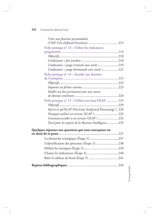 ©GroupeEyrolles
XIV L’essentiel du tableau de bord
Créer une fonction personnalisée
(UDF User-Defined Functions)....................................215
Fiche pratique n° 13 – Utiliser les indicateurs
programmés ...................................................................218
Objectifs......................................................................218
L’indicateur « feu tricolore » .........................................218
L’indicateur « jauge verticale avec seuils »......................219
L’indicateur « jauge horizontale avec seuils »..................221
Fiche pratique n° 14 – Accéder aux données
de l’entreprise.................................................................223
Objectifs......................................................................223
Importer un fichier externe...........................................223
Établir un lien permanent avec une source
de données extérieure....................................................224
Fiche pratique n° 15 – Utiliser une base OLAP ..............229
Objectifs......................................................................229
Qu’est-ce qu’OLAP (On-Line Analytical Processing) ?..229
Pourquoi utiliser un serveur OLAP ?.............................232
Comment accéder à un serveur OLAP ? ........................232
Excel pour les experts de la Business Intelligence .............235
Quelques réponses aux questions que tout concepteur est
en droit de se poser......................................................................237
La démarche stratégique (Étape 1)..................................237
L’identification des processus (Étape 2)...........................238
Définir les tactiques (Étape 3).........................................239
Choisir les indicateurs (Étape 4).....................................240
Bâtir le tableau de bord (Étape 5) ...................................241
Repères bibliographiques............................................................245
7273_.indb 14 12/12/2017 17:02
 