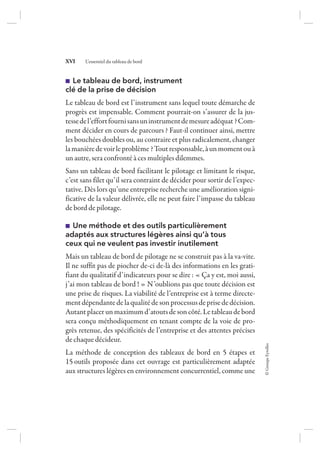 ©GroupeEyrolles
XVI L’essentiel du tableau de bord
Le tableau de bord, instrument
clé de la prise de décision
Le tableau de bord est l’instrument sans lequel toute démarche de
progrès est impensable. Comment pourrait-on s’assurer de la jus-
tessedel’effortfournisansuninstrumentdemesureadéquat ?Com-
ment décider en cours de parcours ? Faut-il continuer ainsi, mettre
les bouchées doubles ou, au contraire et plus radicalement, changer
lamanièredevoirleproblème ?Toutresponsable,àunmomentouà
un autre, sera confronté à ces multiples dilemmes.
Sans un tableau de bord facilitant le pilotage et limitant le risque,
c’est sans filet qu’il sera contraint de décider pour sortir de l’expec-
tative. Dès lors qu’une entreprise recherche une amélioration signi-
ficative de la valeur délivrée, elle ne peut faire l’impasse du tableau
de bord de pilotage.
Une méthode et des outils particulièrement
adaptés aux structures légères ainsi qu’à tous
ceux qui ne veulent pas investir inutilement
Mais un tableau de bord de pilotage ne se construit pas à la va-vite.
Il ne suffit pas de piocher de-ci de-là des informations en les grati-
fiant du qualitatif d’indicateurs pour se dire : « Ça y est, moi aussi,
j’ai mon tableau de bord ! » N’oublions pas que toute décision est
une prise de risques. La viabilité de l’entreprise est à terme directe-
ment dépendantedela qualitédesonprocessusdeprisededécision.
Autantplacerunmaximumd’atoutsdesoncôté.Letableaudebord
sera conçu méthodiquement en tenant compte de la voie de pro-
grès retenue, des spécificités de l’entreprise et des attentes précises
de chaque décideur.
La méthode de conception des tableaux de bord en 5 étapes et
15 outils proposée dans cet ouvrage est particulièrement adaptée
aux structures légères en environnement concurrentiel, comme une
7273_.indb 16 12/12/2017 17:02
 