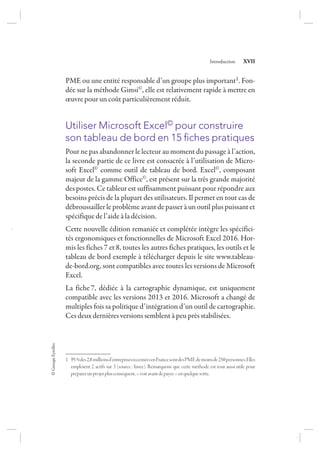 ©GroupeEyrolles
Introduction XVII
PME ou une entité responsable d’un groupe plus important1. Fon-
dée sur la méthode Gimsi©, elle est relativement rapide à mettre en
œuvre pour un coût particulièrement réduit.
Utiliser Microsoft Excel© pour construire
son tableau de bord en 15 ﬁches pratiques
Pour ne pas abandonner le lecteur au moment du passage à l’action,
la seconde partie de ce livre est consacrée à l’utilisation de Micro-
soft Excel© comme outil de tableau de bord. Excel©, composant
majeur de la gamme Office©, est présent sur la très grande majorité
des postes. Ce tableur est suffisamment puissant pour répondre aux
besoins précis de la plupart des utilisateurs. Il permet en tout cas de
débroussailler le problème avant de passer à un outil plus puissant et
spécifique de l’aide à la décision.
Cette nouvelle édition remaniée et complétée intègre les spécifici-
tés ergonomiques et fonctionnelles de Microsoft Excel 2016. Hor-
mis les fiches 7 et 8, toutes les autres fiches pratiques, les outils et le
tableau de bord exemple à télécharger depuis le site www.tableau-
de-bord.org, sont compatibles avec toutes les versions de Microsoft
Excel.
La fiche 7, dédiée à la cartographie dynamique, est uniquement
compatible avec les versions 2013 et 2016. Microsoft a changé de
multiples fois sa politique d’intégration d’un outil de cartographie.
Ces deux dernières versions semblent à peu près stabilisées.
1. 95%des2,8millionsd’entreprisesrecenséesenFrancesontdesPMEdemoinsde250personnes.Elles
emploient 2 actifs sur 3 (source: Insee). Remarquons que cette méthode est tout aussi utile pour
préparerunprojetplusconséquent,«voiravantdepayer»enquelquesorte.
7273_.indb 17 12/12/2017 17:02
 