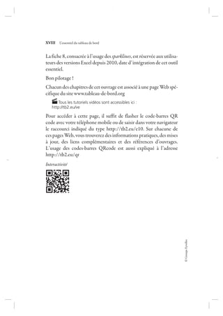 ©GroupeEyrolles
XVIII L’essentiel du tableau de bord
La fiche 8, consacrée à l’usage des sparklines, est réservée aux utilisa-
teurs des versions Excel depuis 2010, date d’intégration de cet outil
essentiel.
Bon pilotage !
Chacun des chapitres de cet ouvrage est associé à une page Web spé-
cifique du site www.tableau-de-bord.org
Tous les tutoriels vidéos sont accessibles ici :
http://tb2.eu/ve
Pour accéder à cette page, il suffit de flasher le code-barres QR
code avec votre téléphone mobile ou de saisir dans votre navigateur
le raccourci indiqué du type http://tb2.eu/e10. Sur chacune de
ces pages Web, vous trouverez des informations pratiques, des mises
à jour, des liens complémentaires et des références d’ouvrages.
L’usage des codes-barres QRcode est aussi expliqué à l’adresse
http://tb2.eu/qr
Interactivité
7273_.indb 18 12/12/2017 17:02
 