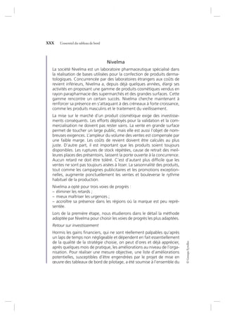 ©GroupeEyrolles
XXX L’essentiel du tableau de bord
Nivelma
La société Nivelma est un laboratoire pharmaceutique spécialisé dans
la réalisation de bases utilisées pour la confection de produits derma-
tologiques. Concurrencée par des laboratoires étrangers aux coûts de
revient inférieurs, Nivelma a, depuis déjà quelques années, élargi ses
activités en proposant une gamme de produits cosmétiques vendus en
rayon parapharmacie des supermarchés et des grandes surfaces. Cette
gamme rencontre un certain succès. Nivelma cherche maintenant à
renforcer sa présence en s’attaquant à des créneaux à forte croissance,
comme les produits masculins et le traitement du vieillissement.
La mise sur le marché d’un produit cosmétique exige des investisse-
ments conséquents. Les efforts déployés pour la validation et la com-
mercialisation ne doivent pas rester vains. La vente en grande surface
permet de toucher un large public, mais elle est aussi l’objet de nom-
breuses exigences. L’ampleur du volume des ventes est compensée par
une faible marge. Les coûts de revient doivent être calculés au plus
juste. D’autre part, il est important que les produits soient toujours
disponibles. Les ruptures de stock répétées, cause de retrait des meil-
leures places des présentoirs, laissent la porte ouverte à la concurrence.
Aucun retard ne doit être toléré. C’est d’autant plus difﬁcile que les
ventes ne sont pas toujours aisées à lisser. La saisonnalité des produits,
tout comme les campagnes publicitaires et les promotions exception-
nelles, augmente ponctuellement les ventes et bouleverse le rythme
habituel de la production.
Nivelma a opté pour trois voies de progrès :
– éliminer les retards ;
– mieux maîtriser les urgences ;
– accroître sa présence dans les régions où la marque est peu repré-
sentée.
Lors de la première étape, nous étudierons dans le détail la méthode
adoptée par Nivelma pour choisir les voies de progrès les plus adaptées.
Retour sur investissement
Hormis les gains ﬁnanciers, qui ne sont réellement palpables qu’après
un laps de temps non négligeable et dépendent en fait essentiellement
de la qualité de la stratégie choisie, on peut d’ores et déjà apprécier,
après quelques mois de pratique, les améliorations au niveau de l’orga-
nisation. Pour réaliser une mesure objective, une liste d’améliorations
potentielles, susceptibles d’être engendrées par le projet de mise en
œuvre des tableaux de bord de pilotage, a été soumise à l’ensemble du
7273_.indb 30 12/12/2017 17:02
 