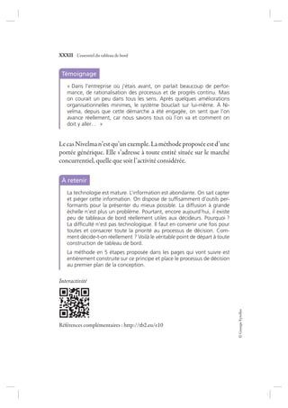 ©GroupeEyrolles
XXXII L’essentiel du tableau de bord
Témoignage
« Dans l’entreprise où j’étais avant, on parlait beaucoup de perfor-
mance, de rationalisation des processus et de progrès continu. Mais
on courait un peu dans tous les sens. Après quelques améliorations
organisationnelles minimes, le système bouclait sur lui-même. À Ni-
velma, depuis que cette démarche a été engagée, on sent que l’on
avance réellement, car nous savons tous où l’on va et comment on
doit y aller… »
LecasNivelman’estqu’unexemple.Laméthodeproposéeestd’une
portée générique. Elle s’adresse à toute entité située sur le marché
concurrentiel, quelle que soit l’activité considérée.
À retenir
La technologie est mature. L’information est abondante. On sait capter
et piéger cette information. On dispose de sufﬁsamment d’outils per-
formants pour la présenter du mieux possible. La diffusion à grande
échelle n’est plus un problème. Pourtant, encore aujourd’hui, il existe
peu de tableaux de bord réellement utiles aux décideurs. Pourquoi ?
La difﬁculté n’est pas technologique. Il faut en convenir une fois pour
toutes et consacrer toute la priorité au processus de décision. Com-
ment décide-t-on réellement ? Voilà le véritable point de départ à toute
construction de tableau de bord.
La méthode en 5 étapes proposée dans les pages qui vont suivre est
entièrement construite sur ce principe et place le processus de décision
au premier plan de la conception.
Interactivité
Références complémentaires : http://tb2.eu/e10
7273_.indb 32 12/12/2017 17:02
 