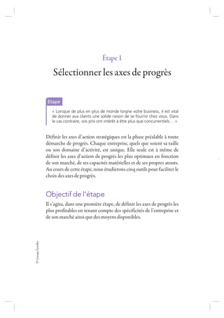 ©GroupeEyrolles
Étape1
Sélectionner les axes de progrès
Étape
« Lorsque de plus en plus de monde lorgne votre business, il est vital
de donner aux clients une solide raison de se fournir chez vous. Dans
le cas contraire, vos prix ont intérêt à être plus que concurrentiels… »
Définir les axes d’action stratégiques est la phase préalable à toute
démarche de progrès. Chaque entreprise, quels que soient sa taille
ou son domaine d’activité, est unique. Elle seule est à même de
définir les axes d’action de progrès les plus optimaux en fonction
de son marché, de ses capacités matérielles et de ses propres atouts.
Au cours de cette étape, nous étudierons cinq outils pour faciliter le
choix des axes de progrès.
Objectif de l’étape
Il s’agira, dans une première étape, de définir les axes de progrès les
plus profitables en tenant compte des spécificités de l’entreprise et
de son marché ainsi que des moyens disponibles.
7273_.indb 3 12/12/2017 17:02
 