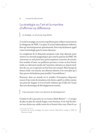 ©GroupeEyrolles
4 L’essentiel du tableau de bord
La stratégie ou l’art et la manière
d’afﬁrmer sa différence
La stratégie, un art encore trop élitiste
L’artdelastratégieestencoretropélitistepourséduiremassivement
les dirigeants de PME. Les plans d’action habituellement élaborés,
bien qu’intrinsèquement opérationnels, font trop facilement appel
à une terminologie pour le moins absconse.
La complexité de la démarche proposée reste trop abstraite pour
motiver ces éternels pragmatiques que sont les patrons de PME. Ne
retrouvant en nul point leurs préoccupations concrètes de terrain,
bon nombre d’entre eux préfèrent persister à croire en leur bonne
étoile en cultivant le mythe de l’intuition salvatrice et, dans le meil-
leur des cas, en se reposant sur leur bon sens naturel. Mais lorsque la
bonne étoile s’est inscrite aux abonnés absents, il ne reste plus qu’à
faire preuve de fatalisme pour justifier l’immobilisme !
Pourtant, dans un monde où le nombre d’entreprises disposant
encore d’une rente de situation et de clients captifs se réduit comme
une peau de chagrin, il n’est d’autre solution que d’aller de l’avant
dans une dynamique de développement continu.
Il faut pourtant choisir une direction de développement
Comme le dit à peu près en ces termes Mark Burton1 : « Lorsque
de plus en plus de monde lorgne votre business, il est vital de don-
ner aux clients une solide raison de se fournir chez vous. Dans le cas
1. Spécialiste des besoins stratégiques des petites structures, Mark Burton enseigne à l’UBC de
Vancouver,Canada.
7273_.indb 4 12/12/2017 17:02
 