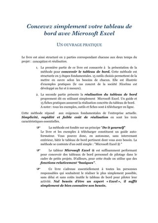 Concevez simplement votre tableau de
bord avec Microsoft Excel
UN OUVRAGE PRATIQUE
Le livre est ainsi structuré en 2 parties correspondant chacune aux deux temps du
projet : conception et réalisation.
1. La première partie de ce livre est consacrée à la présentation de la
méthode pour concevoir le tableau de bord. Cette méthode est
structurée en 5 étapes fondamentales. 15 outils choisis permettent de la
mettre en ouvre selon les besoins de chacun. Elle est illustrée
d’exemples pratiques (le cas concret de la société Nivelma est
développé au fur et à mesure).
2. La seconde partie présente la réalisation du tableau de bord
proprement dit en utilisant simplement Microsoft Excel. Un guide et
15 fiches pratiques assurent la réalisation concrète du tableau de bord.
A noter : tous les exemples, outils et fiches sont à télécharger en ligne.
Cette méthode répond aux exigences fondamentales de l’entreprise actuelle.
Simplicité, rapidité et faible coût de réalisation en sont les trois
caractéristiques essentielles.
La méthode est fondée sur un principe "Do it yourself"
Le livre et les exemples à télécharger constituent un guide auto-
formateur. Vous pouvez donc, en autonome, sans intervenant
extérieur, bâtir le tableau de bord pertinent dont vous avez besoin. La
méthode se contente d'un outil simple : "Microsoft Excel ® "
Le tableur Microsoft Excel ® est suffisamment performant
pour concevoir des tableaux de bord personnel de pilotage dans le
cadre de petits projets. D’ailleurs, pour cette étude on utilise que des
fonctions relativement “basiques”.
Ce livre s'adresse essentiellement à toutes les personnes
responsables qui souhaitent le réaliser le plus simplement possible,
sans délai et sans coûts inutile le tableau de bord pour piloter leur
activité. Nul besoin d’être un expert « Excel », il suffit
simplement de bien connaître son besoin.
 