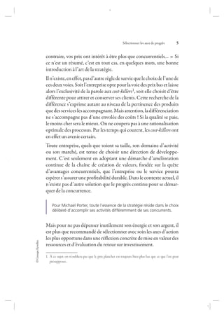 ©GroupeEyrolles
Sélectionner les axes de progrès 5
contraire, vos prix ont intérêt à être plus que concurrentiels… » Si
ce n’est un résumé, c’est en tout cas, en quelques mots, une bonne
introduction à l’art de la stratégie.
Iln’existe,eneffet,pasd’autrerègledesurviequelechoixdel’unede
cesdeuxvoies.Soitl’entrepriseoptepourlavoiedesprixbasetlaisse
alors l’exclusivité de la parole aux cost-killers1, soit elle choisit d’être
différente pour attirer et conserver ses clients. Cette recherche de la
différence s’exprime autant au niveau de la pertinence des produits
quedesserviceslesaccompagnant.Maisattention,ladifférenciation
ne s’accompagne pas d’une envolée des coûts ! Si la qualité se paie,
le moins cher sera le mieux. On ne coupera pas à une rationalisation
optimale des processus. Par les temps qui courent, les cost-killers ont
en effet un avenir certain.
Toute entreprise, quels que soient sa taille, son domaine d’activité
ou son marché, est tenue de choisir une direction de développe-
ment. C’est seulement en adoptant une démarche d’amélioration
continue de la chaîne de création de valeurs, fondée sur la quête
d’avantages concurrentiels, que l’entreprise ou le service pourra
espérers’assureruneprofitabilitédurable.Danslecontexteactuel,il
n’existe pas d’autre solution que le progrès continu pour se démar-
quer de la concurrence.
Pour Michael Porter, toute l’essence de la stratégie réside dans le choix
délibéré d’accomplir ses activités différemment de ses concurrents.
Mais pour ne pas dépenser inutilement son énergie et son argent, il
est plus que recommandé de sélectionner avec soin les axes d’action
les plus opportuns dans une réflexion concrète de mise en valeur des
ressources et d’évaluation du retour sur investissement.
1. À ce sujet, on n’oubliera pas que le prix plancher est toujours bien plus bas que ce que l’on peut
présupposer…
7273_.indb 5 12/12/2017 17:02
 