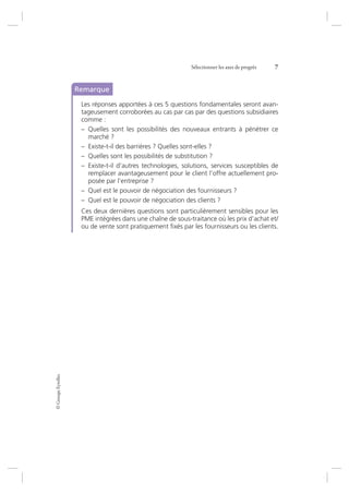 ©GroupeEyrolles
Sélectionner les axes de progrès 7
Remarque
Les réponses apportées à ces 5 questions fondamentales seront avan-
tageusement corroborées au cas par cas par des questions subsidiaires
comme :
– Quelles sont les possibilités des nouveaux entrants à pénétrer ce
marché ?
– Existe-t-il des barrières ? Quelles sont-elles ?
– Quelles sont les possibilités de substitution ?
– Existe-t-il d’autres technologies, solutions, services susceptibles de
remplacer avantageusement pour le client l’offre actuellement pro-
posée par l’entreprise ?
– Quel est le pouvoir de négociation des fournisseurs ?
– Quel est le pouvoir de négociation des clients ?
Ces deux dernières questions sont particulièrement sensibles pour les
PME intégrées dans une chaîne de sous-traitance où les prix d’achat et/
ou de vente sont pratiquement ﬁxés par les fournisseurs ou les clients.
7273_.indb 7 12/12/2017 17:02
 
