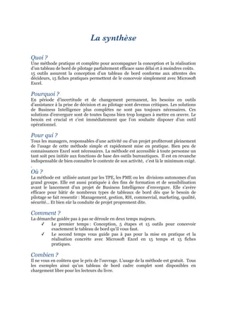 La synthèse
Quoi ?
Une méthode pratique et complète pour accompagner la conception et la réalisation
d’un tableau de bord de pilotage parfaitement efficace sans délai et à moindres coûts.
15 outils assurent la conception d’un tableau de bord conforme aux attentes des
décideurs, 15 fiches pratiques permettent de le concevoir simplement avec Microsoft
Excel.
Pourquoi ?
En période d’incertitude et de changement permanent, les besoins en outils
d’assistance à la prise de décision et au pilotage sont devenus critiques. Les solutions
de Business Intelligence plus complètes ne sont pas toujours nécessaires. Ces
solutions d’envergure sont de toutes façons bien trop longues à mettre en œuvre. Le
besoin est crucial et c’est immédiatement que l’on souhaite disposer d’un outil
opérationnel.
Pour qui ?
Tous les managers, responsables d’une activité ou d’un projet profiteront pleinement
de l’usage de cette méthode simple et rapidement mise en pratique. Bien peu de
connaissances Excel sont nécessaires. La méthode est accessible à toute personne un
tant soit peu initiée aux fonctions de base des outils bureautiques. Il est en revanche
indispensable de bien connaître le contexte de son activité, c’est là le minimum exigé.
.
Où ?
La méthode est utilisée autant par les TPE, les PME ou les divisions autonomes d’un
grand groupe. Elle est aussi pratiquée à des fins de formation et de sensibilisation
avant le lancement d’un projet de Business Intelligence d’envergure. Elle s’avère
efficace pour bâtir de nombreux types de tableaux de bord dès que le besoin de
pilotage se fait ressentir : Management, gestion, RH, commercial, marketing, qualité,
sécurité… Et bien sûr la conduite de projet proprement dite.
Comment ?
La démarche guidée pas à pas se déroule en deux temps majeurs.
✓ Le premier temps : Conception, 5 étapes et 15 outils pour concevoir
exactement le tableau de bord qu’il vous faut.
✓ Le second temps vous guide pas à pas pour la mise en pratique et la
réalisation concrète avec Microsoft Excel en 15 temps et 15 fiches
pratiques.
Combien ?
Il ne vous en coûtera que le prix de l’ouvrage. L’usage de la méthode est gratuit. Tous
les exemples ainsi qu’un tableau de bord cadre complet sont disponibles en
chargement libre pour les lecteurs du livre.
 
