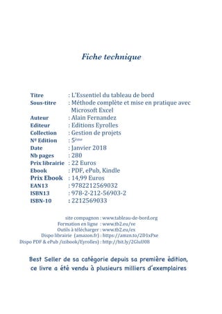 Fiche technique
Titre		 	 :	L’Essentiel	du	tableau	de	bord	
Sous-titre		 :	Méthode	complète	et	mise	en	pratique	avec	
	 	 	 		Microsoft	Excel	
Auteur	 	 :	Alain	Fernandez	
Editeur	 	 :	Editions	Eyrolles	
Collection	 :	Gestion	de	projets	
Nº	Edition	 :	5ème	
Date		 	 :	Janvier	2018	
Nb	pages		 :	280	
Prix	librairie	 :	22	Euros	
Ebook	 	 :	PDF,	ePub,	Kindle	
Prix	Ebook	 :	14,99	Euros	
EAN13		 	 :	9782212569032	
ISBN13		 	 :	978-2-212-56903-2	
ISBN-10	 	 :	2212569033	
	
Dispo	librairie		(amazon.fr)	:	https://amzn.to/2D1xPxe
Dispo	PDF	&	ePub	/izibook/Eyrolles)	:	http://bit.ly/2GluU08
Outils	à	télécharger	:	www.tb2.eu/ex
Formation	en	ligne		:	www.tb2.eu/ve
site	compagnon	:	www.tableau-de-bord.org
Best Seller de sa catégorie depuis sa première édition,
ce livre a été vendu à plusieurs milliers d’exemplaires
 