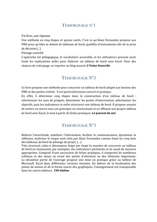 TEMOIGNAGE Nº1
Un livre, une réponse
Une	méthode	en	cinq	étapes	et	quinze	outils.	C'est	ce	qu'Alain	Fernandez	propose	aux	
PME	pour	qu'elles	se	dotent	de	tableaux	de	bord,	qualifiés	d'instruments	clés	de	la	prise	
de	décision.(...)	
Pilotage	contrôlé	
L'approche	est	pédagogique,	le	vocabulaire	accessible,	et	les	utilisateurs	peuvent	avoir	
toute	 les	 explications	 utiles	 pour	 élaborer	 un	 tableau	 de	 bord	 sous	 Excel.	 Pour	 des	
séances	de	rattrapage,	se	reporter	au	blog	associé.	L'Usine	Nouvelle
TEMOIGNAGE Nº2
Ce	livre	propose	une	méthode	pour	concevoir	un	tableau	de	bord	adapté	aux	besoins	des	
PME	et	des	petites	entités.		Il	est	particulièrement	concret	et	pratique.		
En	 effet,	 il	 détermine	 cinq	 étapes	 dans	 la	 construction	 d'un	 tableau	 de	 bord	 :	
sélectionner	les	axes	de	progrès,	déterminer	les	points	d'intervention,	sélectionner	les	
objectifs,	puis	les	indicateurs	et	enfin	structurer	son	tableau	de	bord.	Il	propose	ensuite	
de	mettre	en	œuvre	tous	ces	principes	en	construisant	et	en	affinant	son	propre	tableau	
de	bord	avec	Excel,	le	tout	à	partir	de	fiches	pratiques.	Le	journal	du	net	
TEMOIGNAGE Nº3
Réduire	l'incertitude,	stabiliser	l'information,	faciliter	la	communication,	dynamiser	la	
réflexion,	maîtriser	le	risque	sont	cités	par	Alain	Fernandez	comme	étant	les	cinq	buts	
des	tableaux	de	bord	de	pilotage	de	projet.	(…)	
Très	structuré,	celui-ci	décompose	étape	par	étape	la	manière	de	concevoir	un	tableau	
de	bord	en	choisissant,	par	exemples,	des	indicateurs	pertinents	et	en	usant	de	mesures	
appropriées.	Composé	d'une	succession	de	fiches	pratiques,	il	comprend	de	nombreux	
schémas	 et	 des	 mises	 en	 avant	 des	 points	 d'attention	 ou	 des	 éléments	 importants.	
La	 deuxième	 partie	 de	 l'ouvrage	 propose	 une	 mise	 en	 pratique	 grâce	 au	 tableur	 de	
Microsoft,	 Excel	 dans	 différentes	 versions	 récentes.	 En	 dehors	 de	 la	 localisation	 des	
points	de	menus	et	de	la	forme	exacte	des	graphiques,	l'enseignement	est	transposable	
dans	les	autres	tableurs.		CIO-Online	
 