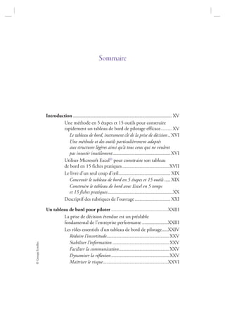 ©GroupeEyrolles
Sommaire
Introduction ................................................................................ XV
Une méthode en 5 étapes et 15 outils pour construire
rapidement un tableau de bord de pilotage efficace......... XV
Le tableau de bord, instrument clé de la prise de décision.. XVI
Une méthode et des outils particulièrement adaptés
aux structures légères ainsi qu’à tous ceux qui ne veulent
pas investir inutilement............................................... XVI
Utiliser Microsoft Excel© pour construire son tableau
de bord en 15 fiches pratiques ......................................XVII
Le livre d’un seul coup d’œil.......................................... XIX
Concevoir le tableau de bord en 5 étapes et 15 outils ..... XIX
Construire le tableau de bord avec Excel en 5 temps
et 15 fiches pratiques.....................................................XX
Descriptif des rubriques de l’ouvrage............................. XXI
Un tableau de bord pour piloter ..............................................XXIII
La prise de décision étendue est un préalable
fondamental de l’entreprise performante .....................XXIII
Les rôles essentiels d’un tableau de bord de pilotage.....XXIV
Réduire l’incertitude...................................................XXV
Stabiliser l’information ..............................................XXV
Faciliter la communication.........................................XXV
Dynamiser la réflexion...............................................XXV
Maîtriser le risque.....................................................XXVI
7273_.indb 7 12/12/2017 17:02
 