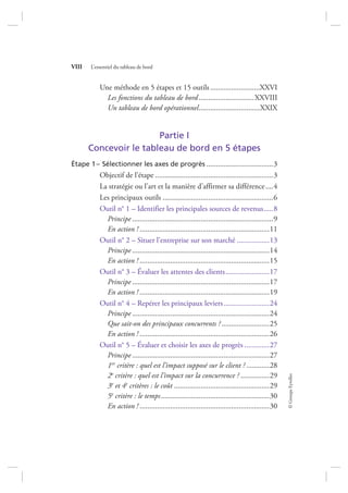©GroupeEyrolles
VIII L’essentiel du tableau de bord
Une méthode en 5 étapes et 15 outils..........................XXVI
Les fonctions du tableau de bord .............................XXVIII
Un tableau de bord opérationnel................................XXIX
Partie I
Concevoir le tableau de bord en 5 étapes
Étape 1– Sélectionner les axes de progrès ...................................3
Objectif de l’étape ..............................................................3
La stratégie ou l’art et la manière d’affirmer sa différence....4
Les principaux outils ..........................................................6
Outil n° 1 – Identifier les principales sources de revenus.....8
Principe ..........................................................................9
En action ! ....................................................................11
Outil n° 2 – Situer l’entreprise sur son marché .................13
Principe ........................................................................14
En action ! ....................................................................15
Outil n° 3 – Évaluer les attentes des clients.......................17
Principe ........................................................................17
En action ! ....................................................................19
Outil n° 4 – Repérer les principaux leviers........................24
Principe ........................................................................24
Que sait-on des principaux concurrents ? .........................25
En action ! ....................................................................26
Outil n° 5 – Évaluer et choisir les axes de progrès .............27
Principe ........................................................................27
1er critère : quel est l’impact supposé sur le client ? ............28
2e critère : quel est l’impact sur la concurrence ? ...............29
3e et 4e critères : le coût ..................................................29
5e critère : le temps.........................................................30
En action ! ....................................................................30
7273_.indb 8 12/12/2017 17:02
 