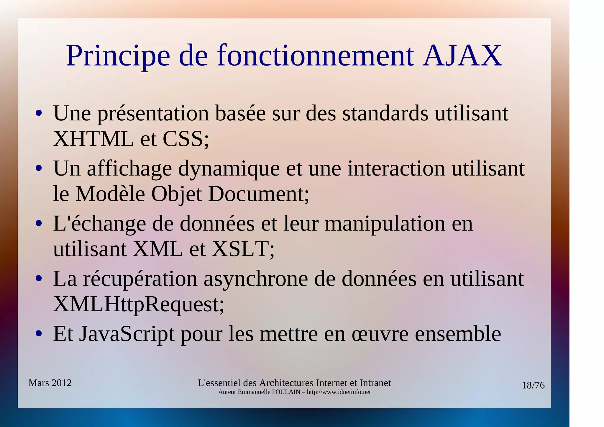 Principe de fonctionnement AJAX
 ●   Une présentation basée sur des standards utilisant
     XHTML et CSS;
 ●   Un affichage dynamique et une interaction utilisant
     le Modèle Objet Document;
 ●   L'échange de données et leur manipulation en
     utilisant XML et XSLT;
 ●   La récupération asynchrone de données en utilisant
     XMLHttpRequest;
 ●   Et JavaScript pour les mettre en œuvre ensemble
Mars 2012           L'essentiel des Architectures Internet et Intranet          18/76
                         Auteur Emmanuelle POULAIN – http://www.idnetinfo.net
 