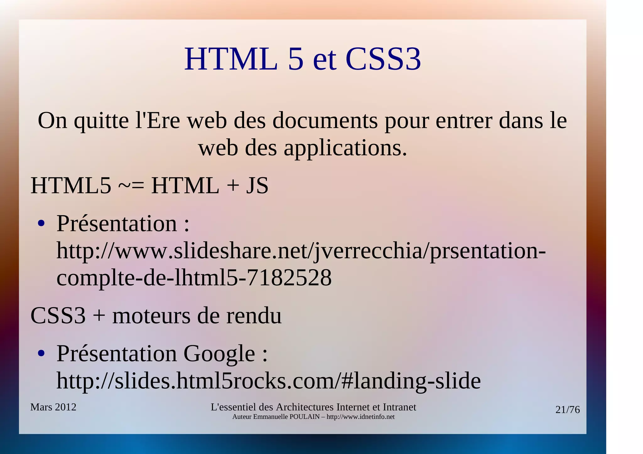 HTML 5 et CSS3
 On quitte l'Ere web des documents pour entrer dans le
                  web des applications.
HTML5 ~= HTML + JS
 ●   Présentation :
     http://www.slideshare.net/jverrecchia/prsentation-
     complte-de-lhtml5-7182528
CSS3 + moteurs de rendu
 ●   Présentation Google :
     http://slides.html5rocks.com/#landing-slide
Mars 2012           L'essentiel des Architectures Internet et Intranet          21/76
                         Auteur Emmanuelle POULAIN – http://www.idnetinfo.net
 