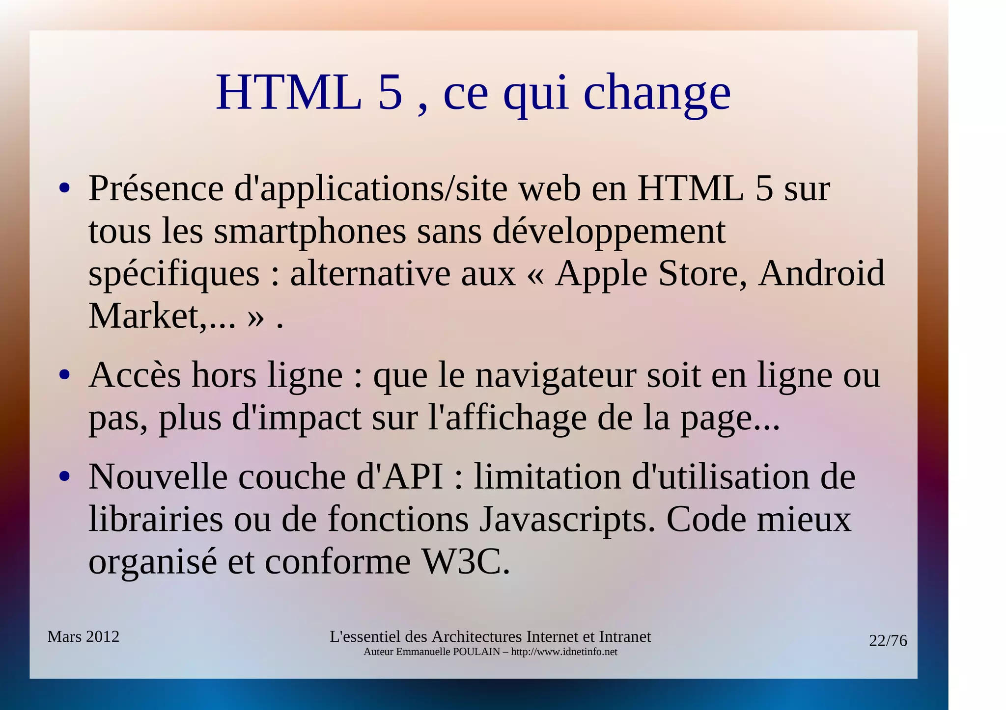 HTML 5 , ce qui change
 ●   Présence d'applications/site web en HTML 5 sur
     tous les smartphones sans développement
     spécifiques : alternative aux « Apple Store, Android
     Market,... » .
 ●   Accès hors ligne : que le navigateur soit en ligne ou
     pas, plus d'impact sur l'affichage de la page...
 ●   Nouvelle couche d'API : limitation d'utilisation de
     librairies ou de fonctions Javascripts. Code mieux
     organisé et conforme W3C.
Mars 2012            L'essentiel des Architectures Internet et Intranet          22/76
                          Auteur Emmanuelle POULAIN – http://www.idnetinfo.net
 