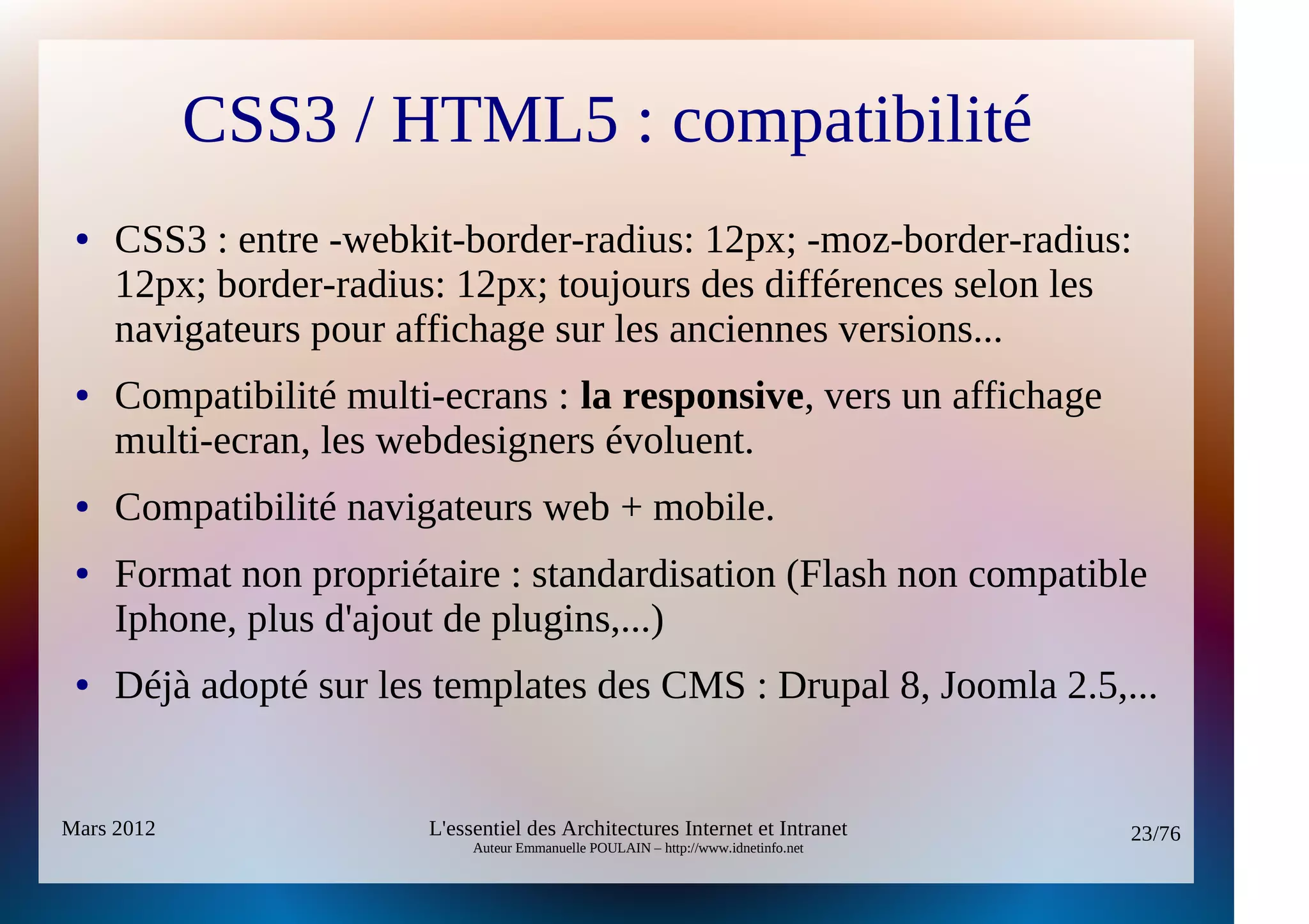 CSS3 / HTML5 : compatibilité
 ●   CSS3 : entre -webkit-border-radius: 12px; -moz-border-radius:
     12px; border-radius: 12px; toujours des différences selon les
     navigateurs pour affichage sur les anciennes versions...
 ●   Compatibilité multi-ecrans : la responsive, vers un affichage
     multi-ecran, les webdesigners évoluent.
 ●   Compatibilité navigateurs web + mobile.
 ●   Format non propriétaire : standardisation (Flash non compatible
     Iphone, plus d'ajout de plugins,...)
 ●   Déjà adopté sur les templates des CMS : Drupal 8, Joomla 2.5,...


Mars 2012               L'essentiel des Architectures Internet et Intranet          23/76
                             Auteur Emmanuelle POULAIN – http://www.idnetinfo.net
 