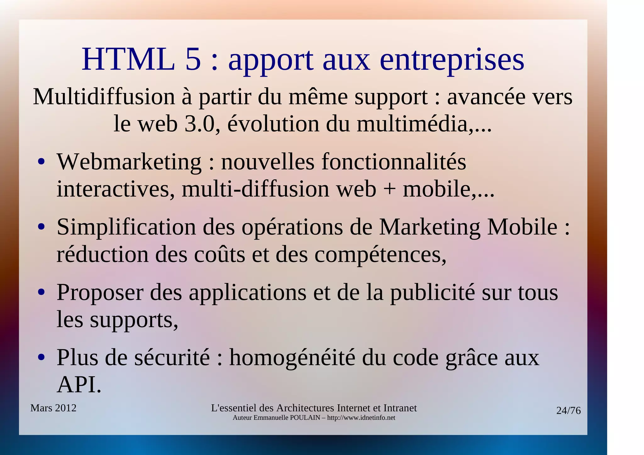 HTML 5 : apport aux entreprises
Multidiffusion à partir du même support : avancée vers
        le web 3.0, évolution du multimédia,...
 ●   Webmarketing : nouvelles fonctionnalités
     interactives, multi-diffusion web + mobile,...
 ●   Simplification des opérations de Marketing Mobile :
     réduction des coûts et des compétences,
 ●   Proposer des applications et de la publicité sur tous
     les supports,
 ●   Plus de sécurité : homogénéité du code grâce aux
     API.
Mars 2012            L'essentiel des Architectures Internet et Intranet          24/76
                          Auteur Emmanuelle POULAIN – http://www.idnetinfo.net
 