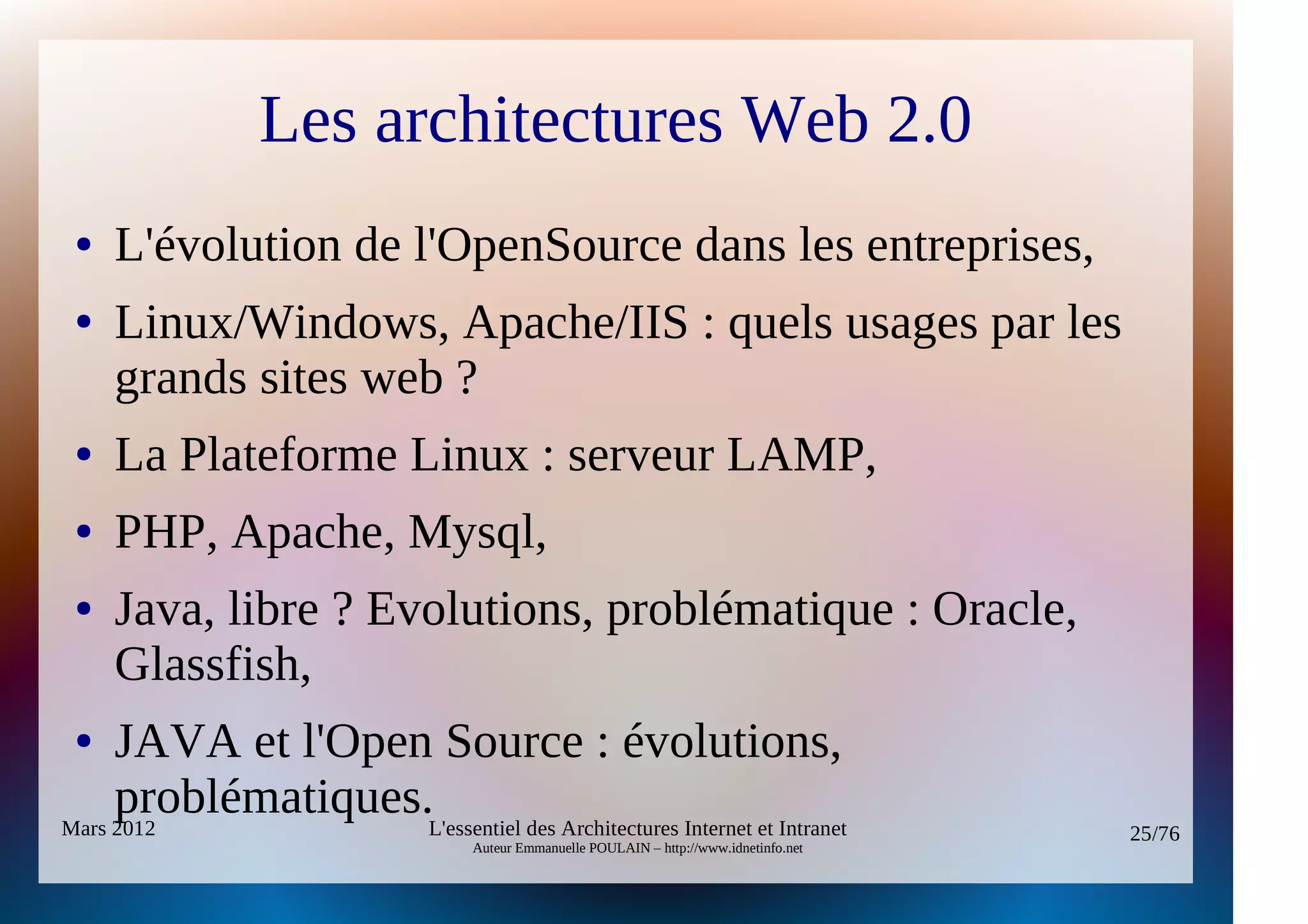 Les architectures Web 2.0
 ●   L'évolution de l'OpenSource dans les entreprises,
 ●   Linux/Windows, Apache/IIS : quels usages par les
     grands sites web ?
 ●   La Plateforme Linux : serveur LAMP,
 ●   PHP, Apache, Mysql,
 ●   Java, libre ? Evolutions, problématique : Oracle,
     Glassfish,
 ●   JAVA et l'Open Source : évolutions,
     problématiques.L'essentiel des Architectures Internet et Intranet
Mars 2012                                                                                  25/76
                                    Auteur Emmanuelle POULAIN – http://www.idnetinfo.net
 