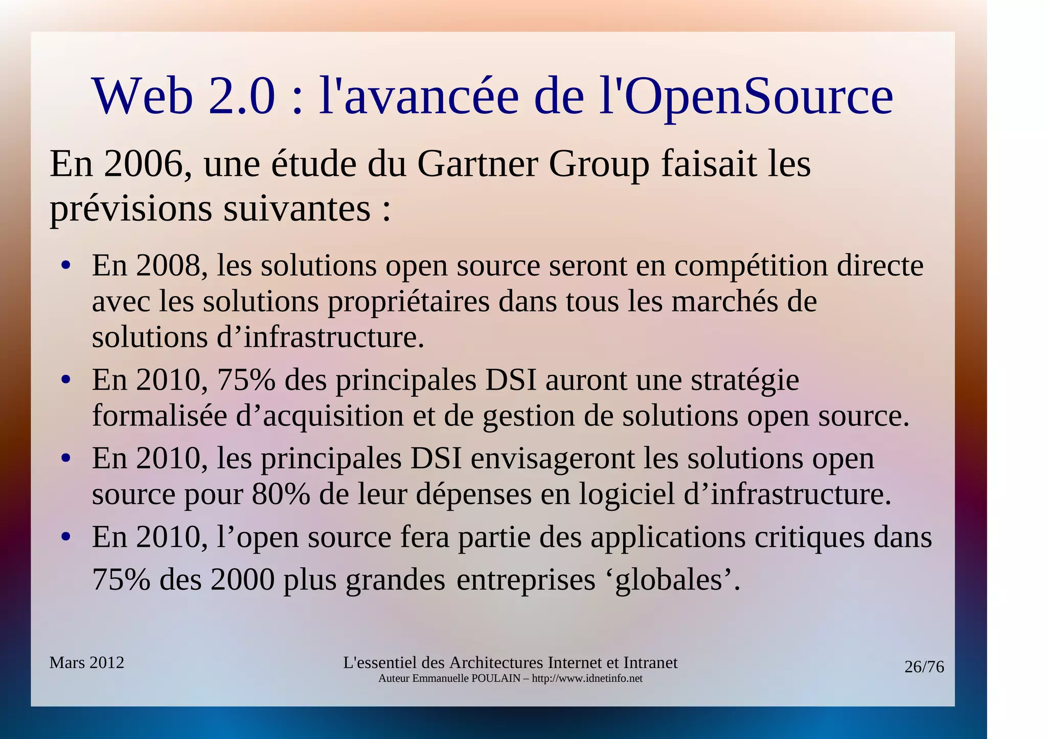 Web 2.0 : l'avancée de l'OpenSource
En 2006, une étude du Gartner Group faisait les
prévisions suivantes :
 ●   En 2008, les solutions open source seront en compétition directe
     avec les solutions propriétaires dans tous les marchés de
     solutions d’infrastructure.
 ●   En 2010, 75% des principales DSI auront une stratégie
     formalisée d’acquisition et de gestion de solutions open source.
 ●   En 2010, les principales DSI envisageront les solutions open
     source pour 80% de leur dépenses en logiciel d’infrastructure.
 ●   En 2010, l’open source fera partie des applications critiques dans
     75% des 2000 plus grandes entreprises ‘globales’.

Mars 2012               L'essentiel des Architectures Internet et Intranet          26/76
                             Auteur Emmanuelle POULAIN – http://www.idnetinfo.net
 