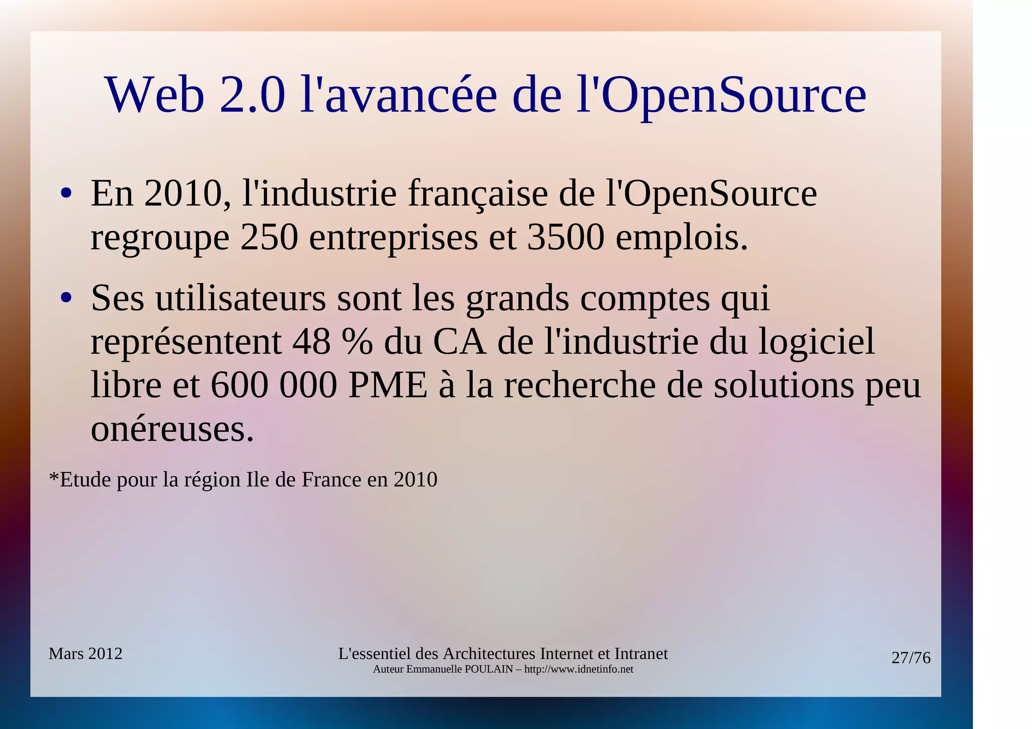 Web 2.0 l'avancée de l'OpenSource
 ●   En 2010, l'industrie française de l'OpenSource
     regroupe 250 entreprises et 3500 emplois.
 ●   Ses utilisateurs sont les grands comptes qui
     représentent 48 % du CA de l'industrie du logiciel
     libre et 600 000 PME à la recherche de solutions peu
     onéreuses.
*Etude pour la région Ile de France en 2010




Mars 2012                       L'essentiel des Architectures Internet et Intranet          27/76
                                     Auteur Emmanuelle POULAIN – http://www.idnetinfo.net
 