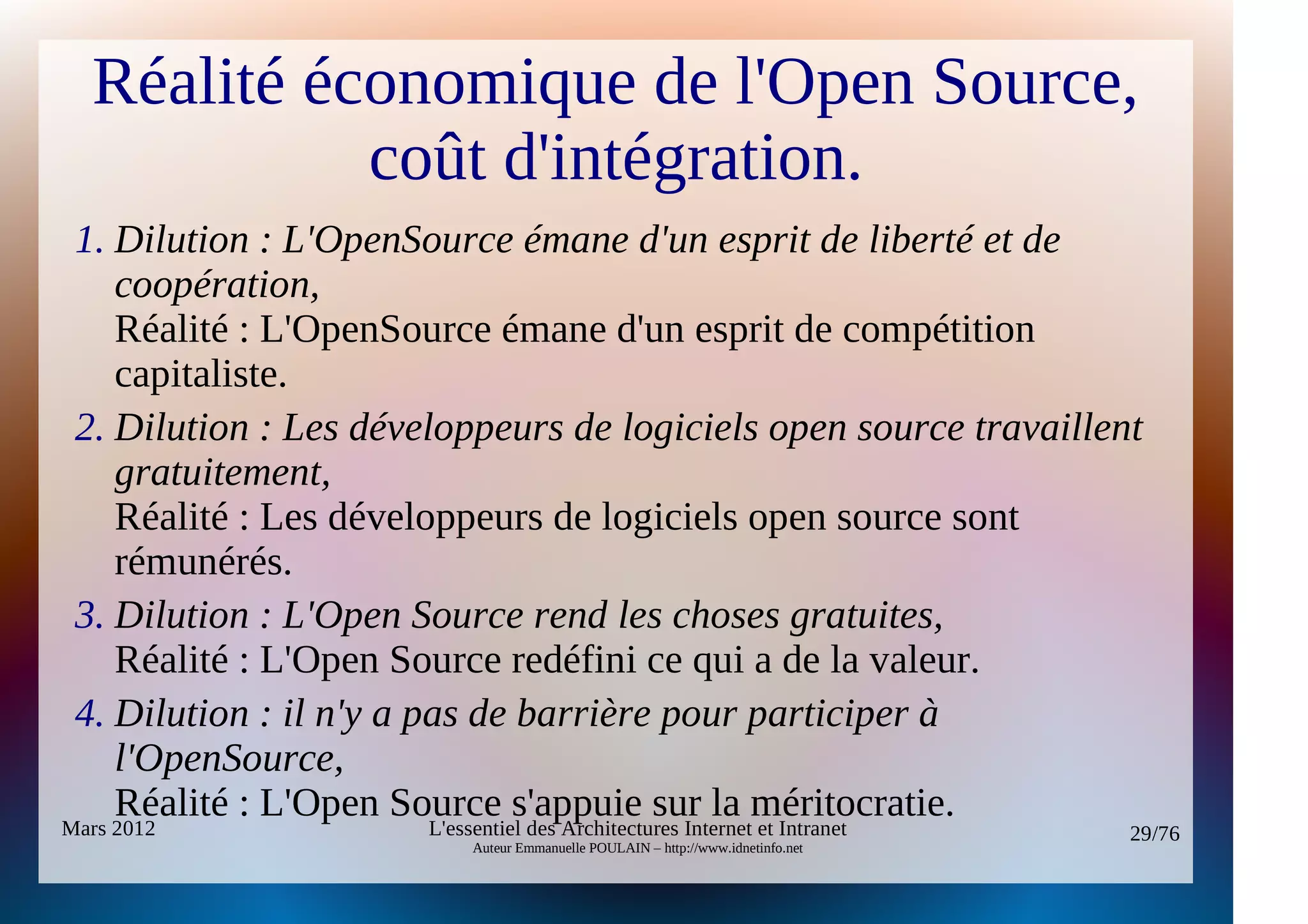 Réalité économique de l'Open Source,
            coût d'intégration.
 1. Dilution : L'OpenSource émane d'un esprit de liberté et de 
     coopération,
     Réalité : L'OpenSource émane d'un esprit de compétition
     capitaliste.
 2. Dilution : Les développeurs de logiciels open source travaillent 
     gratuitement,
     Réalité : Les développeurs de logiciels open source sont
     rémunérés.
 3. Dilution : L'Open Source rend les choses gratuites,
     Réalité : L'Open Source redéfini ce qui a de la valeur.
 4. Dilution : il n'y a pas de barrière pour participer à 
     l'OpenSource,
     Réalité : L'Open Source s'appuie sur la méritocratie.
Mars 2012                L'essentiel des Architectures Internet et Intranet        29/76
                            Auteur Emmanuelle POULAIN – http://www.idnetinfo.net
 