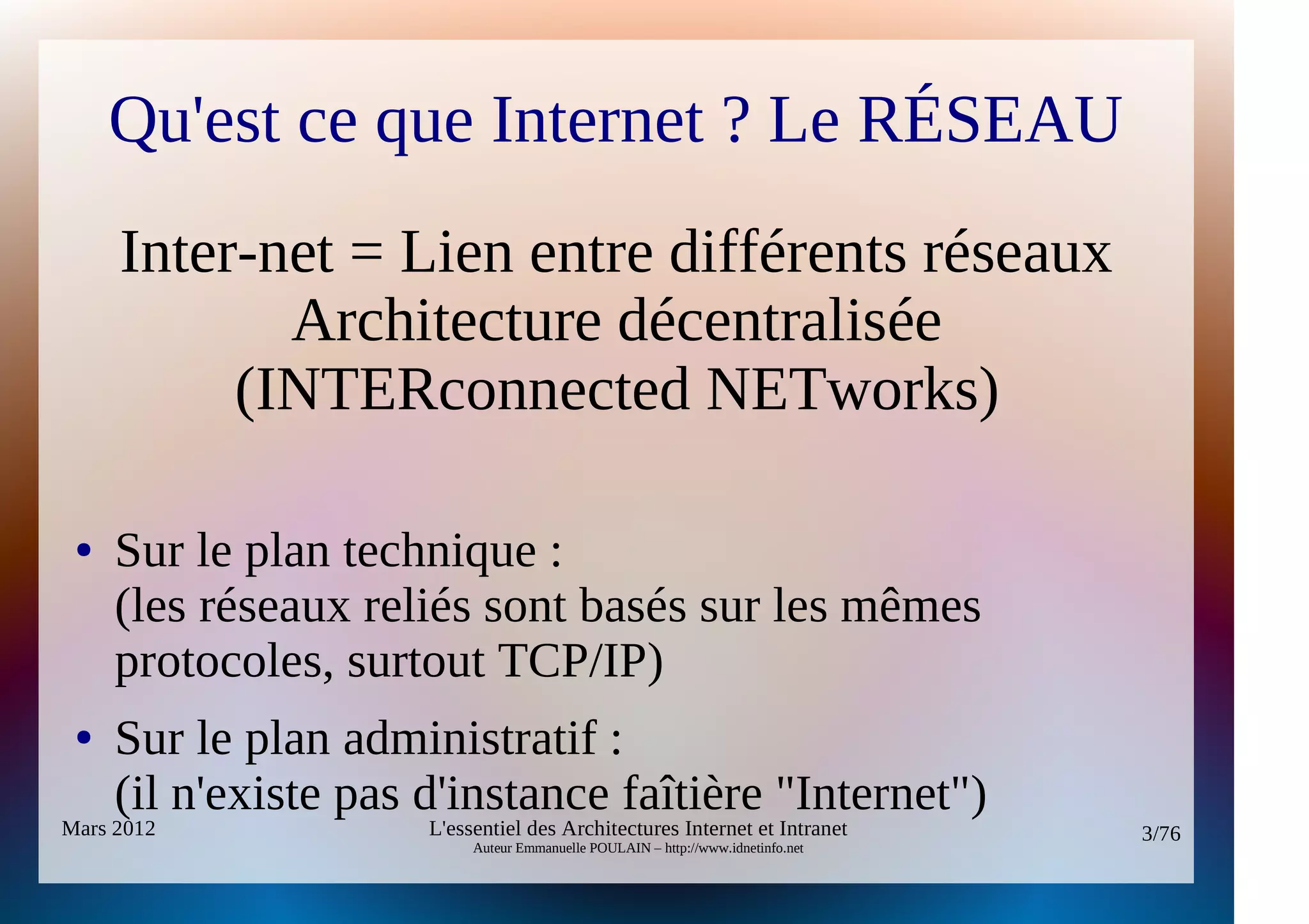 Qu'est ce que Internet ? Le RÉSEAU
     Inter-net = Lien entre différents réseaux
            Architecture décentralisée
          (INTERconnected NETworks)

 ●   Sur le plan technique :
     (les réseaux reliés sont basés sur les mêmes
     protocoles, surtout TCP/IP)
 ●   Sur le plan administratif :
     (il n'existe pas d'instance faîtière "Internet")
Mars 2012             L'essentiel des Architectures Internet et Intranet          3/76
                           Auteur Emmanuelle POULAIN – http://www.idnetinfo.net
 