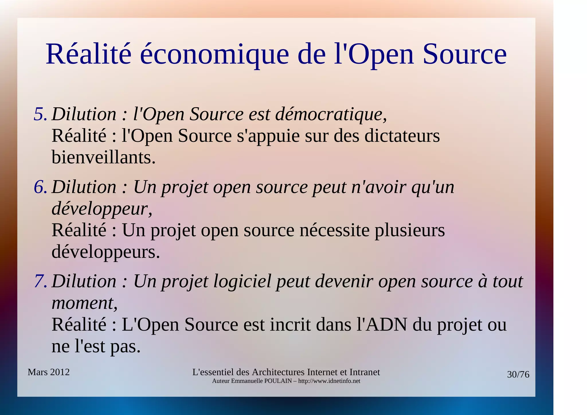 Réalité économique de l'Open Source
 5. Dilution : l'Open Source est démocratique,
    Réalité : l'Open Source s'appuie sur des dictateurs
    bienveillants.
 6. Dilution : Un projet open source peut n'avoir qu'un 
    développeur,
    Réalité : Un projet open source nécessite plusieurs
    développeurs.
 7. Dilution : Un projet logiciel peut devenir open source à tout 
    moment,
    Réalité : L'Open Source est incrit dans l'ADN du projet ou
    ne l'est pas.
Mars 2012             L'essentiel des Architectures Internet et Intranet          30/76
                           Auteur Emmanuelle POULAIN – http://www.idnetinfo.net
 