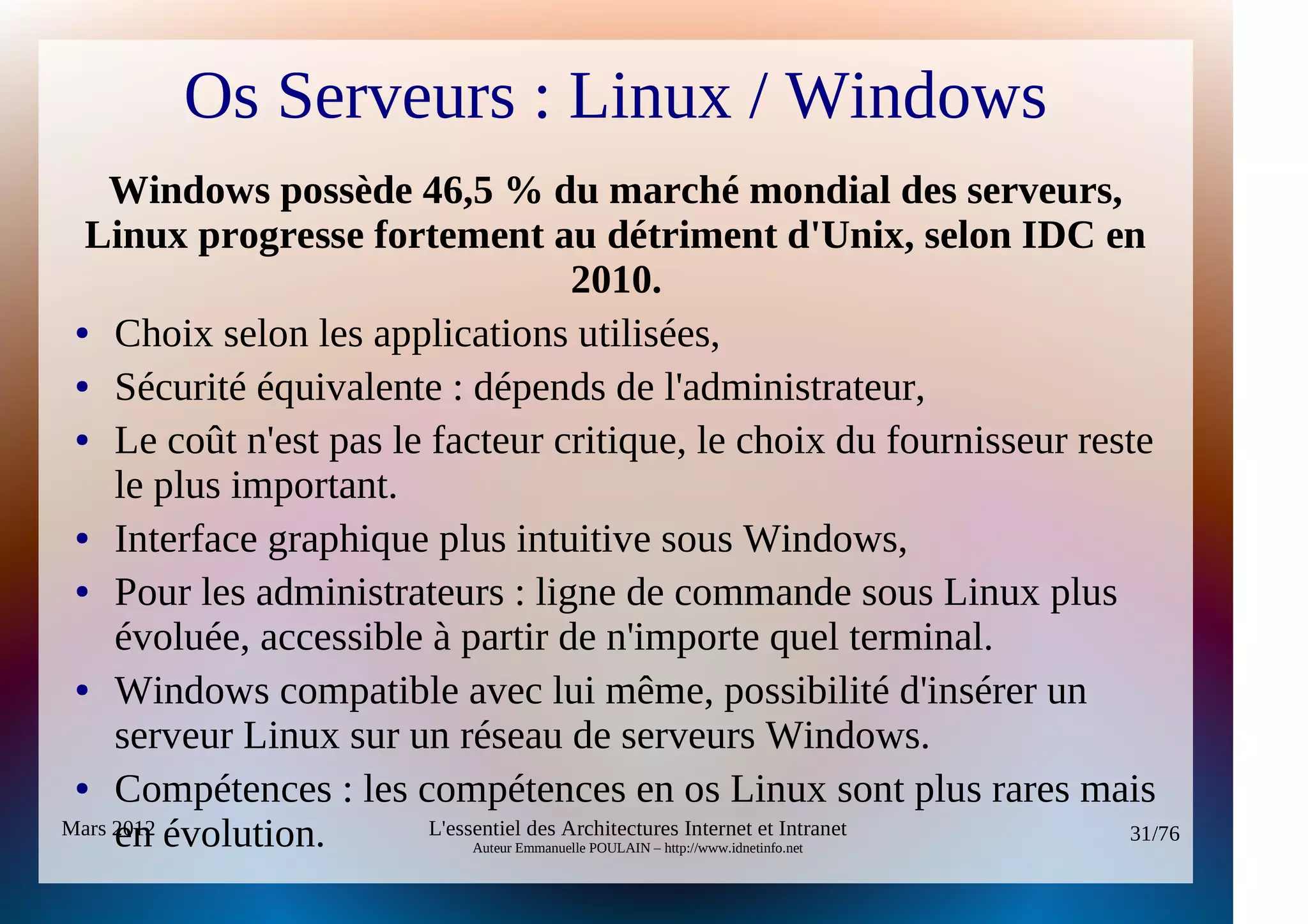 Os Serveurs : Linux / Windows
    Windows possède 46,5 % du marché mondial des serveurs,
  Linux progresse fortement au détriment d'Unix, selon IDC en
                                          2010.
 ● Choix selon les applications utilisées,

 ● Sécurité équivalente : dépends de l'administrateur,

 ● Le coût n'est pas le facteur critique, le choix du fournisseur reste

     le plus important.
 ● Interface graphique plus intuitive sous Windows,

 ● Pour les administrateurs : ligne de commande sous Linux plus

     évoluée, accessible à partir de n'importe quel terminal.
 ● Windows compatible avec lui même, possibilité d'insérer un

     serveur Linux sur un réseau de serveurs Windows.
 ● Compétences : les compétences en os Linux sont plus rares mais

     en évolution.
Mars 2012                L'essentiel des Architectures Internet et Intranet 31/76
                             Auteur Emmanuelle POULAIN – http://www.idnetinfo.net
 