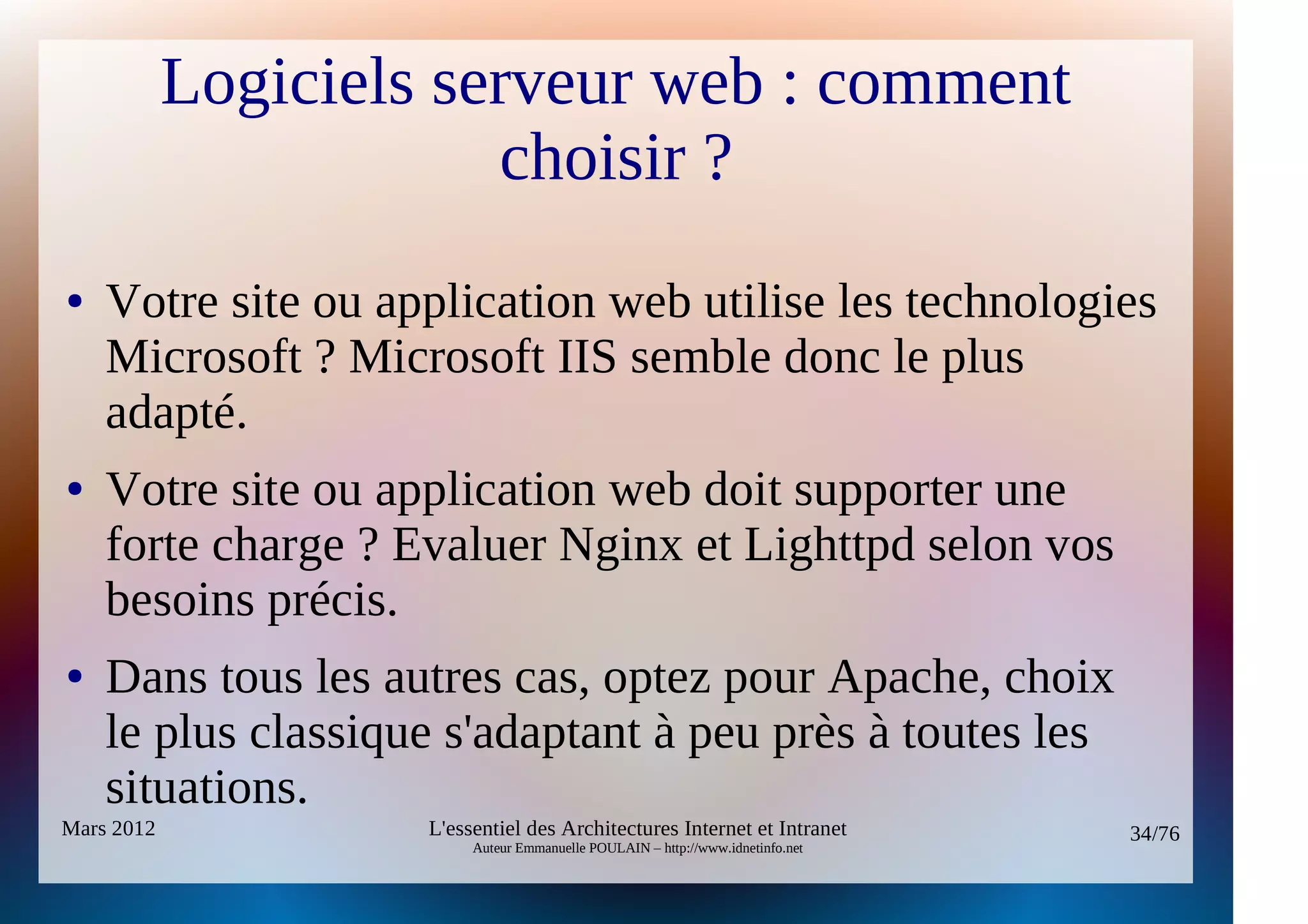 Logiciels serveur web : comment
                        choisir ?
●   Votre site ou application web utilise les technologies
    Microsoft ? Microsoft IIS semble donc le plus
    adapté.
●   Votre site ou application web doit supporter une
    forte charge ? Evaluer Nginx et Lighttpd selon vos
    besoins précis.
●   Dans tous les autres cas, optez pour Apache, choix
    le plus classique s'adaptant à peu près à toutes les
    situations.
Mars 2012            L'essentiel des Architectures Internet et Intranet          34/76
                          Auteur Emmanuelle POULAIN – http://www.idnetinfo.net
 