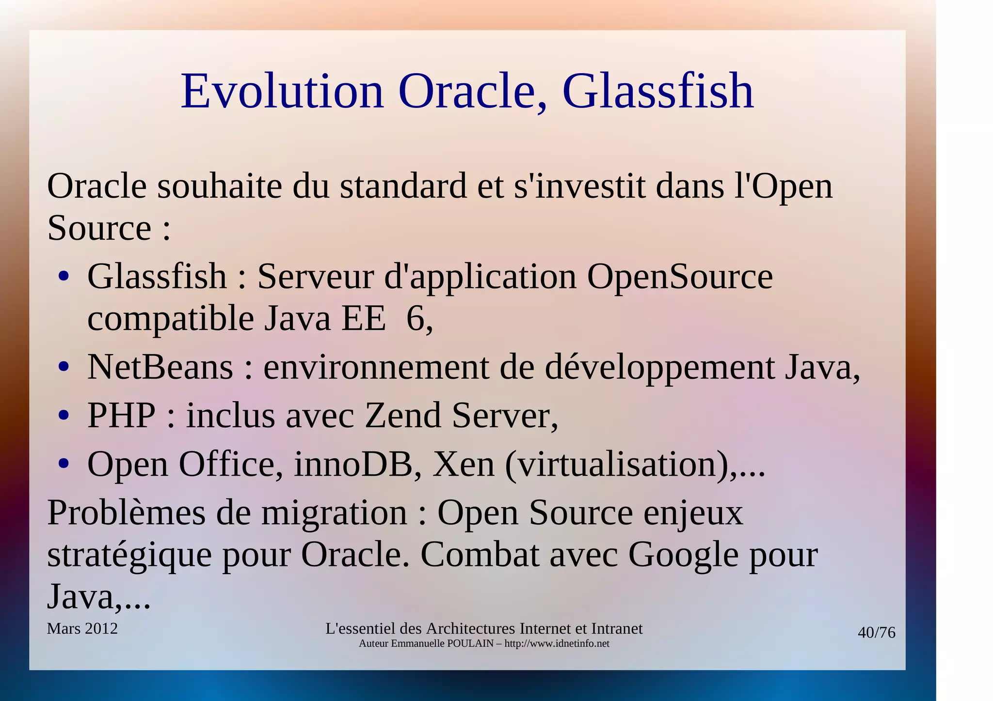 Evolution Oracle, Glassfish
Oracle souhaite du standard et s'investit dans l'Open
Source :
 ● Glassfish : Serveur d'application OpenSource

   compatible Java EE 6,
 ● NetBeans : environnement de développement Java,

 ● PHP : inclus avec Zend Server,

 ● Open Office, innoDB, Xen (virtualisation),...


Problèmes de migration : Open Source enjeux
stratégique pour Oracle. Combat avec Google pour
Java,...
Mars 2012         L'essentiel des Architectures Internet et Intranet          40/76
                       Auteur Emmanuelle POULAIN – http://www.idnetinfo.net
 