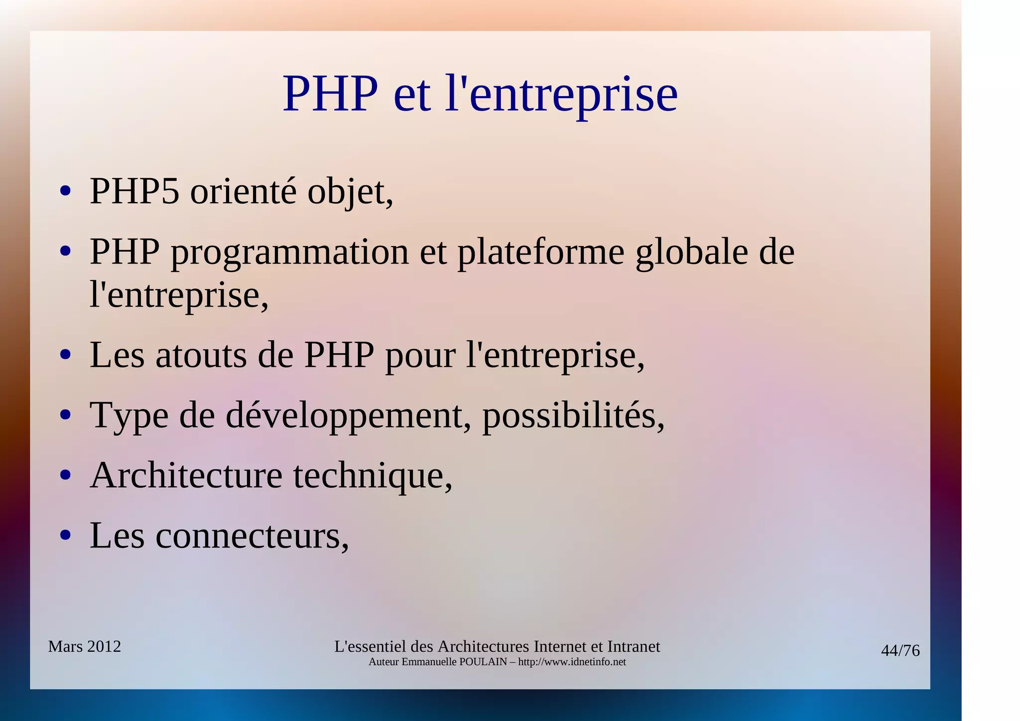 PHP et l'entreprise
 ●   PHP5 orienté objet,
 ●   PHP programmation et plateforme globale de
     l'entreprise,
 ●   Les atouts de PHP pour l'entreprise,
 ●   Type de développement, possibilités,
 ●   Architecture technique,
 ●   Les connecteurs,

Mars 2012           L'essentiel des Architectures Internet et Intranet          44/76
                         Auteur Emmanuelle POULAIN – http://www.idnetinfo.net
 