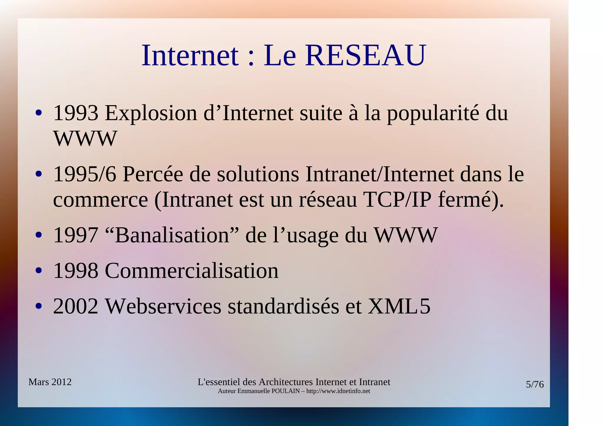 Internet : Le RESEAU
 ●   1993 Explosion d’Internet suite à la popularité du
     WWW
 ●   1995/6 Percée de solutions Intranet/Internet dans le
     commerce (Intranet est un réseau TCP/IP fermé).
 ●   1997 “Banalisation” de l’usage du WWW
 ●   1998 Commercialisation
 ●   2002 Webservices standardisés et XML5


Mars 2012           L'essentiel des Architectures Internet et Intranet          5/76
                         Auteur Emmanuelle POULAIN – http://www.idnetinfo.net
 