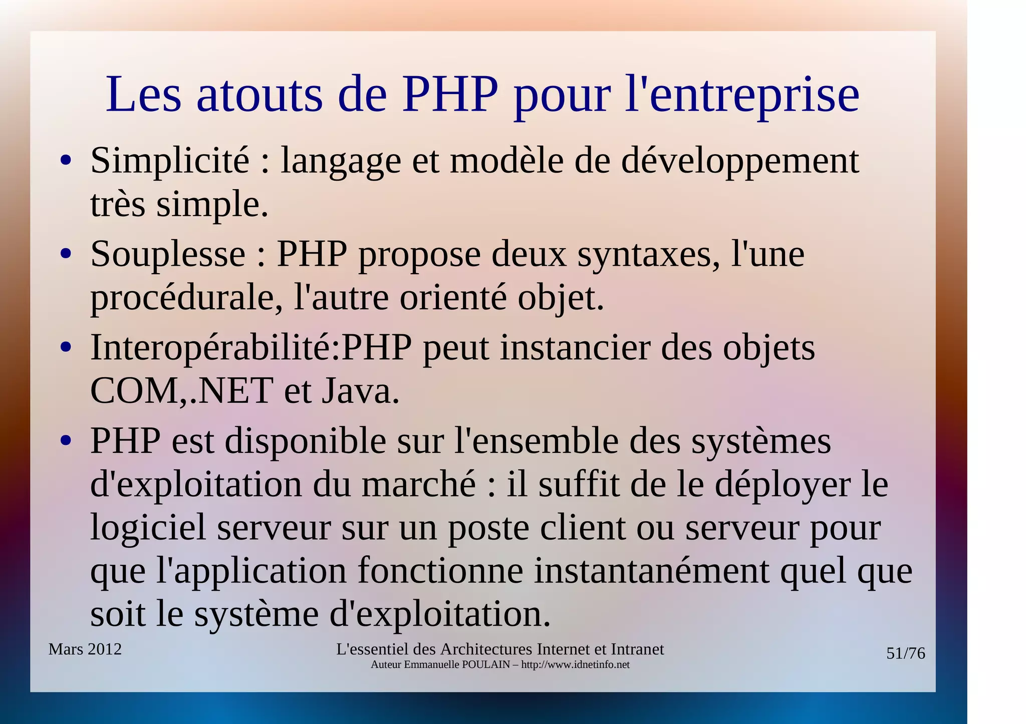 Les atouts de PHP pour l'entreprise
 ●   Simplicité : langage et modèle de développement
     très simple.
 ●   Souplesse : PHP propose deux syntaxes, l'une
     procédurale, l'autre orienté objet.
 ●   Interopérabilité:PHP peut instancier des objets
     COM,.NET et Java.
 ●   PHP est disponible sur l'ensemble des systèmes
     d'exploitation du marché : il suffit de le déployer le
     logiciel serveur sur un poste client ou serveur pour
     que l'application fonctionne instantanément quel que
     soit le système d'exploitation.
Mars 2012            L'essentiel des Architectures Internet et Intranet          51/76
                          Auteur Emmanuelle POULAIN – http://www.idnetinfo.net
 