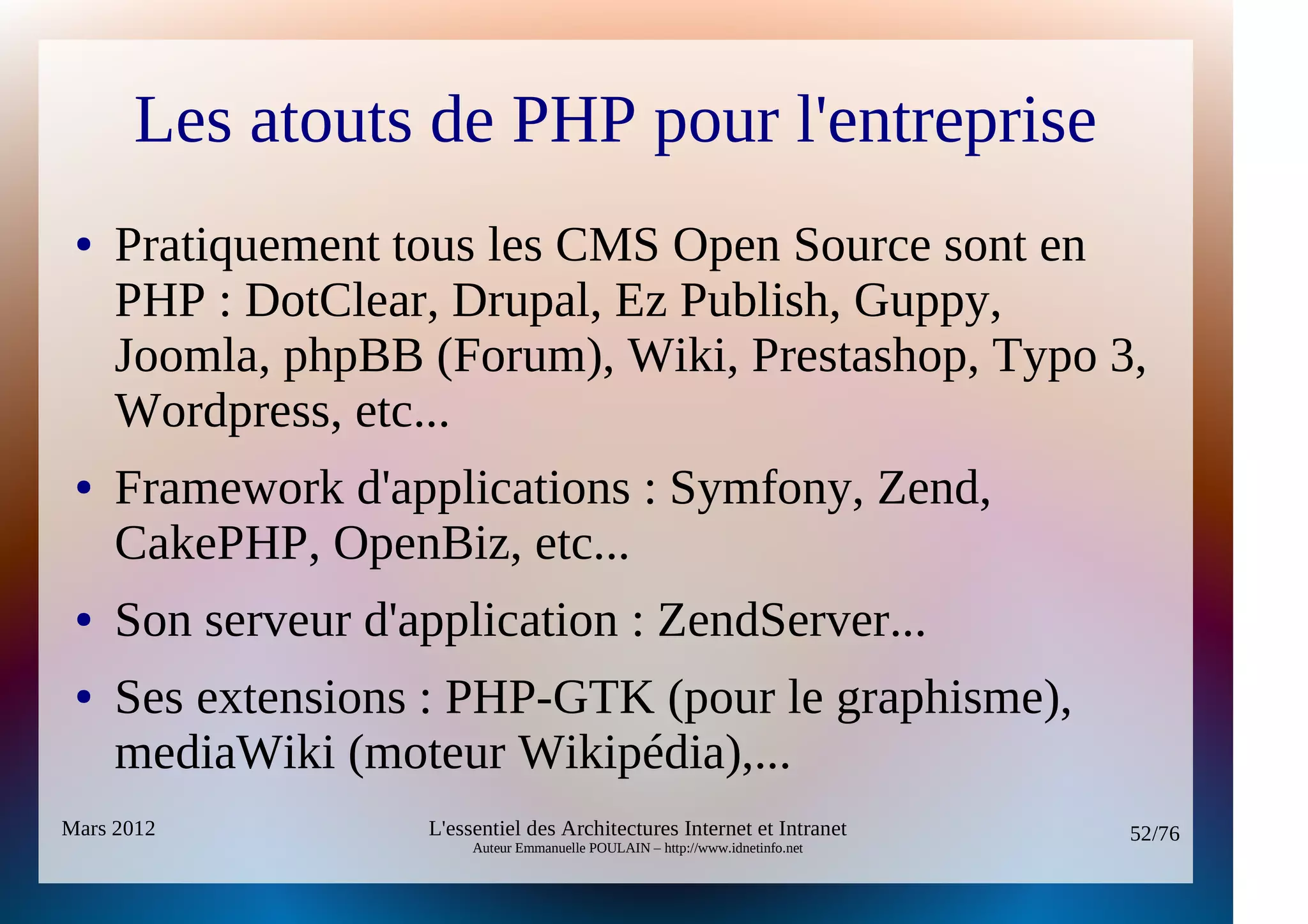 Les atouts de PHP pour l'entreprise
 ●   Pratiquement tous les CMS Open Source sont en
     PHP : DotClear, Drupal, Ez Publish, Guppy,
     Joomla, phpBB (Forum), Wiki, Prestashop, Typo 3,
     Wordpress, etc...
 ●   Framework d'applications : Symfony, Zend,
     CakePHP, OpenBiz, etc...
 ●   Son serveur d'application : ZendServer...
 ●   Ses extensions : PHP-GTK (pour le graphisme),
     mediaWiki (moteur Wikipédia),...
Mars 2012           L'essentiel des Architectures Internet et Intranet          52/76
                         Auteur Emmanuelle POULAIN – http://www.idnetinfo.net
 